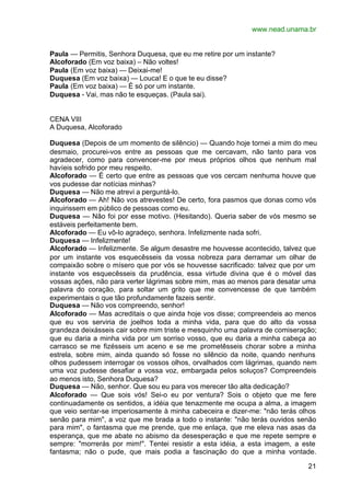 www.nead.unama.br


Paula — Permitis, Senhora Duquesa, que eu me retire por um instante?
Alcoforado (Em voz baixa) – Não voltes!
Paula (Em voz baixa) — Deixai-me!
Duquesa (Em voz baixa) — Louca! E o que te eu disse?
Paula (Em voz baixa) — É só por um instante.
Duquesa - Vai, mas não te esqueças. (Paula sai).


CENA VIII
A Duquesa, Alcoforado

Duquesa (Depois de um momento de silêncio) — Quando hoje tornei a mim do meu
desmaio, procurei-vos entre as pessoas que me cercavam, não tanto para vos
agradecer, como para convencer-me por meus próprios olhos que nenhum mal
havíeis sofrido por meu respeito.
Alcoforado — É certo que entre as pessoas que vos cercam nenhuma houve que
vos pudesse dar notícias minhas?
Duquesa — Não me atrevi a perguntá-lo.
Alcoforado — Ah! Não vos atrevestes! De certo, fora pasmos que donas como vós
inquirissem em público de pessoas como eu.
Duquesa — Não foi por esse motivo. (Hesitando). Queria saber de vós mesmo se
estáveis perfeitamente bem.
Alcoforado — Eu vô-lo agradeço, senhora. Infelizmente nada sofri.
Duquesa — Infelizmente!
Alcoforado — Infelizmente. Se algum desastre me houvesse acontecido, talvez que
por um instante vos esquecêsseis da vossa nobreza para derramar um olhar de
compaixão sobre o mísero que por vós se houvesse sacrificado: talvez que por um
instante vos esquecêsseis da prudência, essa virtude divina que é o móvel das
vossas ações, não para verter lágrimas sobre mim, mas ao menos para desatar uma
palavra do coração, para soltar um grito que me convencesse de que também
experimentais o que tão profundamente fazeis sentir.
Duquesa — Não vos compreendo, senhor!
Alcoforado — Mas acreditais o que ainda hoje vos disse; compreendeis ao menos
que eu vos serviria de joelhos toda a minha vida, para que do alto da vossa
grandeza deixásseis cair sobre mim triste e mesquinho uma palavra de comiseração;
que eu daria a minha vida por um sorriso vosso, que eu daria a minha cabeça ao
carrasco se me fizésseis um aceno e se me prometêsseis chorar sobre a minha
estrela, sobre mim, ainda quando só fosse no silêncio da noite, quando nenhuns
olhos pudessem interrogar os vossos olhos, orvalhados com lágrimas, quando nem
uma voz pudesse desafiar a vossa voz, embargada pelos soluços? Compreendeis
ao menos isto, Senhora Duquesa?
Duquesa — Não, senhor. Que sou eu para vos merecer tão alta dedicação?
Alcoforado — Que sois vós! Sei-o eu por ventura? Sois o objeto que me fere
continuadamente os sentidos, a idéia que tenazmente me ocupa a alma, a imagem
que veio sentar-se imperiosamente à minha cabeceira e dizer-me: "não terás olhos
senão para mim", a voz que me brada a todo o instante: "não terás ouvidos senão
para mim", o fantasma que me prende, que me enlaça, que me eleva nas asas da
esperança, que me abate no abismo da desesperação e que me repete sempre e
sempre: "morrerás por mim!". Tentei resistir a esta idéia, a esta imagem, a este
fantasma; não o pude, que mais podia a fascinação do que a minha vontade.

                                                                              21
 
