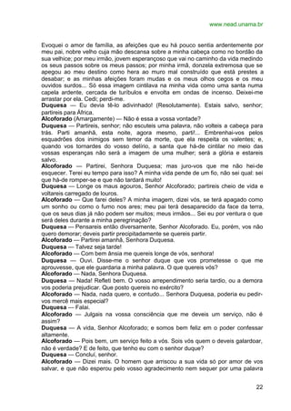 www.nead.unama.br


Evoquei o amor de família, as afeições que eu há pouco sentia ardentemente por
meu pai, nobre velho cuja mão descansa sobre a minha cabeça como no bordão da
sua velhice; por meu irmão, jovem esperançoso que vai no caminho da vida medindo
os seus passos sobre os meus passos; por minha irmã, donzela extremosa que se
apegou ao meu destino como hera ao muro mal construído que está prestes a
desabar; e as minhas afeições foram mudas e os meus olhos cegos e os meu
ouvidos surdos... Só essa imagem cintilava na minha vida como uma santa numa
capela ardente, cercada de turíbulos e envolta em ondas de incenso. Deixei-me
arrastar por ela. Cedi; perdi-me.
Duquesa — Eu devia tê-lo adivinhado! (Resolutamente). Estais salvo, senhor;
partireis para África.
Alcoforado (Amargamente) — Não é essa a vossa vontade?
Duquesa — Partireis, senhor; não escuteis uma palavra, não volteis a cabeça para
trás. Parti amanhã, esta noite, agora mesmo, parti!... Embrenhai-vos pelos
esquadrões dos inimigos sem temor da morte, que ela respeita os valentes; e,
quando vos tornardes do vosso delírio, a santa que há-de cintilar no meio das
vossas esperanças não será a imagem de uma mulher; será a glória e estareis
salvo.
Alcoforado — Partirei, Senhora Duquesa; mas juro-vos que me não hei-de
esquecer. Terei eu tempo para isso? A minha vida pende de um fio, não sei qual: sei
que há-de romper-se e que não tardará muito!
Duquesa — Longe os maus agouros, Senhor Alcoforado; partireis cheio de vida e
voltareis carregado de louros.
Alcoforado — Que farei deles? A minha imagem, dizei vós, se terá apagado como
um sonho ou como o fumo nos ares; meu pai terá desaparecido da face da terra,
que os seus dias já não podem ser muitos; meus irmãos... Sei eu por ventura o que
será deles durante a minha peregrinação?
Duquesa — Pensareis então diversamente, Senhor Alcoforado. Eu, porém, vos não
quero demorar; deveis partir precipitadamente se quereis partir.
Alcoforado — Partirei amanhã, Senhora Duquesa.
Duquesa — Talvez seja tarde!
Alcoforado — Com bem ânsia me quereis longe de vós, senhora!
Duquesa — Ouvi. Disse-me o senhor duque que vos prometesse o que me
aprouvesse, que ele guardaria a minha palavra. O que quereis vós?
Alcoforado — Nada, Senhora Duquesa.
Duquesa — Nada! Refleti bem. O vosso arrependimento seria tardio, ou a demora
vos poderia prejudicar. Que posto quereis no exército?
Alcoforado — Nada, nada quero, e contudo... Senhora Duquesa, poderia eu pedir-
vos mercê mais especial?
Duquesa — Falai.
Alcoforado — Julgais na vossa consciência que me deveis um serviço, não é
assim?
Duquesa — A vida, Senhor Alcoforado; e somos bem feliz em o poder confessar
altamente.
Alcoforado — Pois bem, um serviço feito a vós. Sois vós quem o deveis galardoar,
não é verdade? E de feito, que tenho eu com o senhor duque?
Duquesa — Concluí, senhor.
Alcoforado — Dizei mais. O homem que arriscou a sua vida só por amor de vos
salvar, e que não esperou pelo vosso agradecimento nem sequer por uma palavra


                                                                                22
 