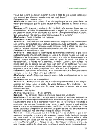 www.nead.unama.br


vossa, que todavia ele quisera escutar, mesmo a troco de seu sangue, julgais que
seja capaz de vos faltar com o acatamento que vos é devido?
Duquesa — Não o cremos; mas...
Alcoforado — Ainda uma palavra. E se não julgais que ele vos possa faltar ao
decoro podereis julgar que ele queira abusar da vossa gratidão ou arriscar a vossa
honra?
Duquesa — Em a vossa consciência, Senhor Alcoforado, que vos temos por um
mancebo lhano e cortês, incapaz de faltar com o respeito às donas, de as ofender
por gestos ou ações, ou de sacrificar a sua honra a um capricho irrefletido. Concluí.
Que vos podemos nós fazer que seja recompensa de favor tamanho?
Alcoforado — É uma entrevista que vos peço.
Duquesa — Uma entrevista!
Alcoforado — Sim: uma hora, um instante em que eu vos possa, sem testemunha e
sem temor de ser escutado, dizer-vos tudo quanto sinto, tudo quanto sofro, e partirei,
esperançoso senão feliz, resignado senão contente. Será a última vez que nos
veremos, Senhora Duquesa, a última, e não mais ouvireis falar de mim!
Duquesa — E não estamos a sós?
Alcoforado — Mas posso ser interrompido de momento a momento; e que o não
pudesse! Quando o homem sofre como eu. sofro, é-lhe preciso morder com força os
lábios entre os dentes para. não emitir um som... e ai dele! se deixa escapar um
gemido, porque depois dos gemidos virão os gritos, e depois dos gritos a
desesperação!... Concedei-me a entrevista, Senhora Duquesa; não ouvireis da
minha boca uma só palavra que vos faça corar, nem um só gesto que vos possa
ofender; eu vô-lo juro; é só para que vejais as lágrimas, que eu tenho, as dores que
eu padeço, para que vos compadeçais de mim!... Oh! senhora, é de joelhos!...
Duquesa — Levantai-vos, levantai-vos... Esta manhã quase que vos surpreenderam
a meus pés. Meu Deus! Que terror que eu tenho!
Alcoforado — Vede!... Dizeis que estamos a sós, e toda vos atemorizais por eu cair
a vossos pés.
Duquesa — Não seria isso imprudência?
Alcoforado — Muito prudente sois vós, Senhora Duquesa! Quando o meu sangue
corresse em ondas sobre o soalho da vossa habitação, fora prudência e até
delicadeza, mandar limpá-lo bem depressa para que os vossos pés se não
manchassem nele.
Duquesa — Sois injusto!
Alcoforado (Despeitoso) — Serei, senhora.
Duquesa — Não percebeis vós que a prudência é para mim um dever?
Alcoforado — E também para o homem; contudo, se eu só houvesse consultado a
prudência, não teria há pouco arremessado o meu venábulo, porque em vez de vos
salvar poderia errar o tiro e atravessar-vos com ele; se eu houvesse consultado a
prudência, não me teria interposto entre vós e o javali, porque o javali poderia
espedaçar-me; se eu houvesse consultado a prudência... oh! não me teria em corpo
e alma dedicado a uma pessoa de alta nobreza, que eu sei que não tem amor senão
aos seus títulos, que não tem olhos senão para as suas louçanias.
Duquesa — Insensato, julgais que é o medo que me faz prudente e que é por
atenção a mesquinhezas que vos não estendo a mão caroável e benfazeja quando
vejo que sofreis e que careceis de mim!... Já pouco prudente tenho eu sido
mostrando-vos por vezes que me não sois inteiramente indiferente... bem pouco
prudente, Senhor Alcoforado! Porque um volver de olhos, um sinal mais expressivo,
uma proteção decidida da minha parte vos abriria a sepultura mais depressa do que

                                                                                   23
 