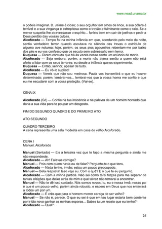 www.nead.unama.br


o podeis imaginar. D. Jaime é cioso; o seu orgulho tem olhos de lince, a sua cólera é
terrível e a sua vingança é estrepitosa como o trovão e fulminante como o raio. Se a
menor suspeita lhe atravessasse o espírito... faríeis bem em cair de joelhos e pedir a
Deus perdão das vossas culpas.
Alcoforado — Tempo foi na minha infância em que, acordando pelo meio da noite,
sentia verdadeiro terror quando escutava no silêncio das trevas o estrídulo de
alguma ave noturna; hoje, porém, os seus pios agoureiros rebentam-me por baixo
dos pés e eu vos confesso que os escuto sem sobressalto nem terror.
Duquesa — Dizem contudo que há às vezes nesse canto um anúncio de morte.
Alcoforado — Seja embora; porém, a morte não aterra senão a quem não está
afeito a lidar com os seus terrores: eu desde a infância que os experimento.
Duquesa — Então, senhor, apesar de tudo.
Alcoforado — Eu vô-lo suplico!
Duquesa — Vereis que não sou medrosa. Paula vos transmitirá o que eu houver
determinado; porém, lembrai-vos... lembrai-vos que à vossa honra me confio e que
eu me escudarei com a vossa proteção. (Vai-se).


CENA IX

Alcoforado (Só) — Confia na tua inocência e na palavra de um homem honrado que
daria a sua vida para te poupar um desgosto.

FIM DO SEGUNDO QUADRO E DO PRIMEIRO ATO

ATO SEGUNDO

QUADRO TERCEIRO
A cena representa uma sala modesta em casa do velho Alcoforado.


CENA I
Manuel, Alcoforado

Manuel (Sentado) — Eis a terceira vez que te faço a mesma pergunta e ainda me
não respondeste.
Alcoforado — Ah! Falavas comigo?
Manuel — Pois com quem havia eu de falar? Pergunto-te o que tens.
Alcoforado — Nada tenho, irmão; estou um pouco preocupado.
Manuel — Bela resposta! Isso vejo eu. Com o quê? E o que te eu pergunto.
Alcoforado — Com a minha partida. Não sei como terei forças para me separar de
tantas afeições que deixo atrás de mim e que talvez não tomarei a encontrar.
Manuel — Não te dê isso cuidado. Nós somos novos, tu, eu e nossa irmã; nosso pai
é que é um pouco velho, porém ainda robusto, e espero em Deus que nos enterrará
a todos um por um.
Alcoforado — E crês que para o homem morrer careça de ser velho?
Manuel — Se não é, parece. O que eu sei é que em teu lugar estaria bem contente
por ir tão novo ganhar as minhas esporas... Sabes tu um receio que eu tenho?
Alcoforado — Qual?


                                                                                   24
 