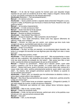 www.nead.unama.br


Manuel — O de não ter forças quando for homem para usar daquelas longas
espadas de que usam os cavaleiros de el-rei. Não o digas a ninguém, menos ainda
a Laura, que senão a travessa me não deixará descansar.
Alcoforado (Distraído) — Terrível pressentimento!...
Manuel — Aí o temos outra vez.
Alcoforado — Quem poderá aventar o segredo desta entrevista? Ninguém o ouviu,
ninguém o sabe; só Rozeimo que me trouxe a missiva de Paula. Rozeimo é fiel: que
posso eu temer?
Manuel — Já me estou impacientando.
Alcoforado — A noite vai escura e feia!
Manuel — Ainda mais feia te há-de parecer.
Alcoforado (Vivamente) — Que dizes?
Manuel — Quando os dobres começarem.
Alcoforado — Que dobres? Que dizes tu?
Manuel — De que te espantas?... Não é amanhã o dia de finados?
Alcoforado — Tens razão (Pensativo). Ainda outro mau agouro! (Momento de
silêncio). Irmão, és tu corajoso?
Manuel — Homem, eu creio que sim; porém, com certeza que tens muito mais
coragem do que eu, que também para isso és o mais velho.
Alcoforado — Se pois me acontecesse algum desastre?
Manuel — Onde? Lá na África?
Alcoforado — Se aqui, se hoje, por exemplo, me acontecesse algum desastre, não
terias tu a coragem de esconder as tuas lágrimas para não afligir com elas o nosso
bom pai?
Manuel — Estás hoje sombrio, irmão!
Alcoforado — Pois não terias tu coragem para isto?... Não acompanharias o nosso
velho pai até a sepultura, não ampararias com desvelos e solicitudes a nossa boa
irmã que tanto precisa da proteção de nós todos?... Não serias bom filho e bom
irmão, a ponto de ambos se esquecessem de que eu tinha existido?
Manuel — Posso-o eu porventura?... Nosso pai é robusto; porém, quem sabe
quanto o abateria a dor de te haver perdido, a ti sobre quem ele esteia a sua
velhice?... Nossa irmã Laura, jovem e formosa, que te ama sobre tudo, porque és o
nosso irmão mais velho, sentiria profundamente perder-te; quem sabe o que seria
dela?... Eu mesmo, terei coragem porventura quando me faltares ou quando te
houver perdido para sempre?
Alcoforado — Assim, pois, um desastre que me sobreviesse os abalaria a todos, e
talvez algum caísse sobre o meu sepulcro.
Manuel — Meu Deus! Que pensamentos são esses?... Estás bom, partirás amanhã,
e falas em morrer hoje?
Alcoforado — Como estas horas se arrastam vagarosas!... (Chegando à janela). O
céu está coberto de nuvens; a noite vai escura e medonha.
Manuel — Felizmente que estamos em casa, porque talvez tenhamos alguma
tempestade.
Alcoforado — Não no céu; na terra, talvez.
Manuel — Estás-me causando medo.
Alcoforado — Irmão, se meu pai se demorar, partirei sem vê-lo; tu lhe pedirás a sua
bênção por mim, que porventura carecerei dela.
Manuel — Vais sair?
Alcoforado — Sim, a uma devoção.


                                                                                25
 