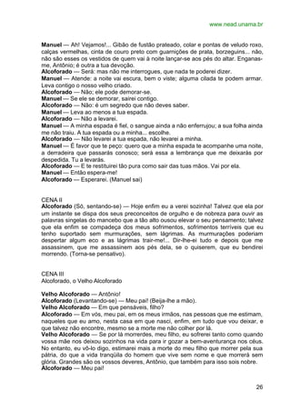 www.nead.unama.br


Manuel — Ah! Vejamos!... Gibão de fustão prateado, colar e pontas de veludo roxo,
calças vermelhas, cinta de couro preto com guarnições de prata, borzeguins... não,
não são esses os vestidos de quem vai à noite lançar-se aos pés do altar. Enganas-
me, Antônio; é outra a tua devoção.
Alcoforado — Será: mas não me interrogues, que nada te poderei dizer.
Manuel — Atende: a noite vai escura, bem o viste; alguma cilada te podem armar.
Leva contigo o nosso velho criado.
Alcoforado — Não; ele pode demorar-se.
Manuel — Se ele se demorar, sairei contigo.
Alcoforado — Não: é um segredo que não deves saber.
Manuel — Leva ao menos a tua espada.
Alcoforado — Não a levarei.
Manuel — A minha espada é fiel, o sangue ainda a não enferrujou; a sua folha ainda
me não traiu. A tua espada ou a minha... escolhe.
Alcoforado — Não levarei a tua espada, não levarei a minha.
Manuel — É favor que te peço: quero que a minha espada te acompanhe uma noite,
a derradeira que passarás conosco; será essa a lembrança que me deixarás por
despedida. Tu a levarás.
Alcoforado — E te restituirei tão pura como sair das tuas mãos. Vai por ela.
Manuel — Então espera-me!
Alcoforado — Esperarei. (Manuel sai)


CENA II
Alcoforado (Só, sentando-se) — Hoje enfim eu a verei sozinha! Talvez que ela por
um instante se dispa dos seus preconceitos de orgulho e de nobreza para ouvir as
palavras singelas do mancebo que a tão alto ousou elevar o seu pensamento; talvez
que ela enfim se compadeça dos meus sofrimentos, sofrimentos terríveis que eu
tenho suportado sem murmurações, sem lágrimas. As murmurações poderiam
despertar algum eco e as lágrimas trair-me!... Dir-lhe-ei tudo e depois que me
assassinem, que me assassinem aos pés dela, se o quiserem, que eu bendirei
morrendo. (Torna-se pensativo).


CENA III
Alcoforado, o Velho Alcoforado

Velho Alcoforado — Antônio!
Alcoforado (Levantando-se) — Meu pai! (Beija-lhe a mão).
Velho Alcoforado — Em que pensáveis, filho?
Alcoforado — Em vós, meu pai, em os meus irmãos, nas pessoas que me estimam,
naqueles que eu amo, nesta casa em que nasci, enfim, em tudo que vou deixar, e
que talvez não encontre, mesmo se a morte me não colher por lá.
Velho Alcoforado — Se por lá morrerdes, meu filho, eu sofrerei tanto como quando
vossa mãe nos deixou sozinhos na vida para ir gozar a bem-aventurança nos céus.
No entanto, eu vô-lo digo, estimarei mais a morte do meu filho que morrer pela sua
pátria, do que a vida tranqüila do homem que vive sem nome e que morrerá sem
glória. Grandes são os vossos deveres, Antônio, que também para isso sois nobre.
Alcoforado — Meu pai!


                                                                               26
 