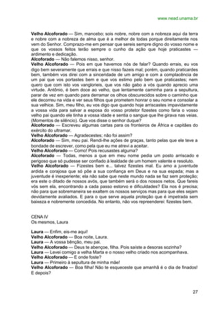 www.nead.unama.br


Velho Alcoforado — Sim, mancebo; sois nobre, nobre com a nobreza aqui da terra
e nobre com a nobreza de alma que é a melhor de todas porque direitamente nos
vem do Senhor. Comprazo-me em pensar que sereis sempre digno do vosso nome e
que os vossos feitos terão sempre o cunho da ação que hoje praticastes —
ardimento e dedicação.
Alcoforado — Não falemos nisso, senhor.
Velho Alcoforado — Pois em que havemos nós de falar? Quando errais, eu vos
digo bem severamente que errais e que nisso fazeis mal; porém, quando praticardes
bem, também vos direi com a sinceridade de um amigo e com a complacência de
um pai que vos portastes bem e que vos estimo pelo bem que praticastes; nem
quero que com isto vos vanglorieis, que vos não gabo a vós quando aprecio uma
virtude. Antônio, é bem doce ao velho, que lentamente caminha para a sepultura,
parar de vez em quando para derramar os olhos obscurecidos sobre o caminho que
ele decorreu na vida e ver seus filhos que prometem honrar o seu nome e consolar a
sua velhice. Sim, meu filho, eu vos digo que quando hoje arriscastes impavidamente
a vossa vida para salvar a esposa do vosso protetor fizestes como faria o vosso
velho pai quando ele tinha a vossa idade e sentia o sangue que lhe girava nas veias.
(Momentos de silêncio). Que vos disse o senhor duque?
Alcoforado — Escreveu algumas cartas para os fronteiros de África e capitães do
exército do ultramar.
Velho Alcoforado — Agradecestes; não foi assim?
Alcoforado — Sim, meu pai. Rendi-lhe ações de graças, tanto pelas que ele teve a
bondade de escrever, como pela que eu me atrevi a aceitar.
Velho Alcoforado — Como! Pois recusastes alguma?
Alcoforado — Todas, menos a que em meu nome pedia um posto arriscado e
perigoso que só pudesse ser confiado à lealdade de um homem valente e resoluto.
Velho Alcoforado — Fizestes bem e... talvez fizestes mal. Eu amo a juventude
ardida e corajosa que só põe a sua confiança em Deus e na sua espada; mas a
juventude é inexperiente; ela não sabe que neste mundo nada se faz sem proteção;
era este o ditado de nossos avós, que também será o dos nossos netos. Que fareis
vós sem ela, encontrando a cada passo estorvo e dificuldades? Ela nos é precisa;
não para que sobremaneira se exaltem os nossos serviços mas para que eles sejam
devidamente avaliados. E para o que serve aquela proteção que é impetrada sem
baixeza e nobremente concedida. No entanto, não vos repreenderei: fizestes bem.


CENA IV
Os mesmos, Laura

Laura — Enfim, eis-me aqui!
Velho Alcoforado — Boa noite, Laura.
Laura — A vossa bênção, meu pai.
Velho Alcoforado — Deus te abençoe, filha. Pois saíste a desoras sozinha?
Laura — Levei comigo a velha Marta e o nosso velho criado nos acompanhava.
Velho Alcoforado — E onde foste?
Laura — Primeiro à sepultura de minha mãe!
Velho Alcoforado — Boa filha! Não te esqueceste que amanhã é o dia de finados!
E depois?



                                                                                 27
 