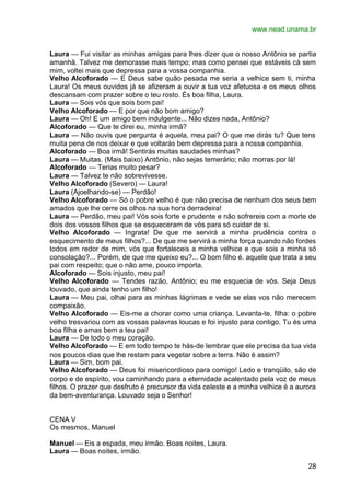 www.nead.unama.br


Laura — Fui visitar as minhas amigas para lhes dizer que o nosso Antônio se partia
amanhã. Talvez me demorasse mais tempo; mas como pensei que estáveis cá sem
mim, voltei mais que depressa para a vossa companhia.
Velho Alcoforado — E Deus sabe quão pesada me seria a velhice sem ti, minha
Laura! Os meus ouvidos já se afizeram a ouvir a tua voz afetuosa e os meus olhos
descansam com prazer sobre o teu rosto. És boa filha, Laura.
Laura — Sois vós que sois bom pai!
Velho Alcoforado — E por que não bom amigo?
Laura — Oh! E um amigo bem indulgente... Não dizes nada, Antônio?
Alcoforado — Que te direi eu, minha irmã?
Laura — Não ouvis que pergunta é aquela, meu pai? O que me dirás tu? Que tens
muita pena de nos deixar e que voltarás bem depressa para a nossa companhia.
Alcoforado — Boa irmã! Sentirás muitas saudades minhas?
Laura — Muitas. (Mais baixo) Antônio, não sejas temerário; não morras por lá!
Alcoforado — Terias muito pesar?
Laura — Talvez te não sobrevivesse.
Velho Alcoforado (Severo) — Laura!
Laura (Ajoelhando-se) — Perdão!
Velho Alcoforado — Só o pobre velho é que não precisa de nenhum dos seus bem
amados que lhe cerre os olhos na sua hora derradeira!
Laura — Perdão, meu pai! Vós sois forte e prudente e não sofrereis com a morte de
dois dos vossos filhos que se esqueceram de vós para só cuidar de si.
Velho Alcoforado — Ingrata! De que me servirá a minha prudência contra o
esquecimento de meus filhos?... De que me servirá a minha força quando não fordes
todos em redor de mim, vós que fortaleceis a minha velhice e que sois a minha só
consolação?... Porém, de que me queixo eu?... O bom filho é. aquele que trata a seu
pai com respeito; que o não ame, pouco importa.
Alcoforado — Sois injusto, meu pai!
Velho Alcoforado — Tendes razão, Antônio; eu me esquecia de vós. Seja Deus
louvado, que ainda tenho um filho!
Laura — Meu pai, olhai para as minhas lágrimas e vede se elas vos não merecem
compaixão.
Velho Alcoforado — Eis-me a chorar como uma criança. Levanta-te, filha: o pobre
velho tresvariou com as vossas palavras loucas e foi injusto para contigo. Tu és uma
boa filha e amas bem a teu pai!
Laura — De todo o meu coração.
Velho Alcoforado — E em todo tempo te hás-de lembrar que ele precisa da tua vida
nos poucos dias que lhe restam para vegetar sobre a terra. Não é assim?
Laura — Sim, bom pai.
Velho Alcoforado — Deus foi misericordioso para comigo! Ledo e tranqüilo, são de
corpo e de espírito, vou caminhando para a eternidade acalentado pela voz de meus
filhos. O prazer que desfruto é precursor da vida celeste e a minha velhice é a aurora
da bem-aventurança. Louvado seja o Senhor!


CENA V
Os mesmos, Manuel

Manuel — Eis a espada, meu irmão. Boas noites, Laura.
Laura — Boas noites, irmão.

                                                                                   28
 