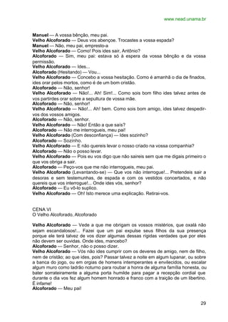 www.nead.unama.br


Manuel — A vossa bênção, meu pai.
Velho Alcoforado — Deus vos abençoe. Trocastes a vossa espada?
Manuel — Não, meu pai, empresto-a
Velho Alcoforado — Como! Pois ides sair, Antônio?
Alcoforado — Sim, meu pai: estava só à espera da vossa bênção e da vossa
permissão.
Velho Alcoforado — Ides...
Alcoforado (Hesitando) — Vou...
Velho Alcoforado — Concebo a vossa hesitação. Como é amanhã o dia de finados,
ides orar pelos mortos, como é de um bom cristão.
Alcoforado — Não, senhor!
Velho Alcoforado — Não!... Ah! Sim!... Como sois bom filho ides talvez antes de
vos partirdes orar sobre a sepultura de vossa mãe.
Alcoforado — Não, senhor!
Velho Alcoforado — Não!... Ah! bem. Como sois bom amigo, ides talvez despedir-
vos dos vossos amigos.
Alcoforado — Não, senhor.
Velho Alcoforado — Não! Então a que saís?
Alcoforado — Não me interrogueis, meu pai!
Velho Alcoforado (Com desconfiança) — Ides sozinho?
Alcoforado — Sozinho.
Velho Alcoforado — E não quereis levar o nosso criado na vossa companhia?
Alcoforado — Não o posso levar.
Velho Alcoforado — Pois eu vos digo que não saireis sem que me digais primeiro o
que vos obriga a sair.
Alcoforado — Peço-vos que me não interrogueis, meu pai.
Velho Alcoforado (Levantando-se) — Que vos não interrogue!... Pretendeis sair a
desoras e sem testemunhas, de espada e com os vestidos concertados, e não
quereis que vos interrogue!... Onde ides vós, senhor?
Alcoforado — Eu vô-lo suplico.
Velho Alcoforado — Oh! Isto merece uma explicação. Retirai-vos.


CENA VI
O Velho Alcoforado, Alcoforado

Velho Alcoforado — Vede a que me obrigam os vossos mistérios, que oxalá não
sejam escandalosos!... Fazei que um pai expulse seus filhos da sua presença
porque ele terá talvez de vos dizer algumas dessas rígidas verdades que por eles
não devem ser ouvidas. Onde ides, mancebo?
Alcoforado — Senhor, não o posso dizer.
Velho Alcoforado — Vós não ides cumprir com os deveres de amigo, nem de filho,
nem de cristão; ao que ides, pois? Passar talvez a noite em algum lupanar, ou sobre
a banca do jogo, ou em orgias de homens intemperantes e envilecidos, ou escalar
algum muro como ladrão noturno para roubar a honra de alguma família honesta, ou
bater sorrateiramente a alguma porta humilde para pagar a recepção cordial que
durante o dia vos fez algum homem honrado e franco com a traição de um libertino.
É infame!
Alcoforado — Meu pai!


                                                                                29
 