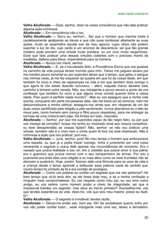 www.nead.unama.br


Velho Alcoforado — Dizei, senhor, dizei na vossa consciência que não ides praticar
alguma ação criminosa.
Alcoforado — Em consciência não o sei.
Velho Alcoforado — Sei-o eu, senhor!... Sei que o homem que marcha treda e
cautelosamente apalpando as trevas e que não ousa confessar altamente as suas
ações, muito se assemelha àquela ave de mau agouro, cujos olhos não podem
suportar a luz do dia, cujo canto é um anúncio de desventura; sei que tão grande
mistério pode encobrir uma virtude muito preclara, ou um vício muito vergonhoso.
Dizei que ides praticar uma dessas virtudes cobertas com o precioso manto da
modéstia, diáfano para Deus, impenetrável para os homens.
Alcoforado — Nunca vos menti, senhor.
Velho Alcoforado — E, se o houvésseis feito, a Providência Divina que vos guiasse
no caminho da vida porque teríeis morrido para mim. Talvez me julgueis severo por
me crerdes pouco sensível ou por supordes talvez que o tempo, que gelou o sangue
nas minhas veias, já me fez esquecer da quadra em que fui da vossa idade, em que
também fui novo e cheio de esperanças na vida e em que também dizia comigo o
que agora lá vós estais dizendo convosco: - além, naquele marco deixarei este
caminho e tomarei outra vereda. Não; sou indulgente e pouco severo a ponto de vos
confessar que também fui novo e que alguns erros cometi quando tinha a vossa
idade. Pois quem é perfeito neste mundo? - Mas eu vos asseguro que a minha vida
escrita, conquanto em parte me pesasse dela, não me traria um só remorso, nem me
desconceituaria a minha velhice: asseguro-vos ainda que, em vésperas de um dia
duas vezes santificado pela religião e pelo sentimento, nunca abandonei eu o teto de
meus pais, como homem sem crença e filho pouco respeitoso, para me entregar às
carícias de uma criatura sem pejo. Há limites em tudo, mancebo.
Alcoforado — Senhor, por que me supondes capaz de tão negro feito, ou por que
vos mereço tal conceito? Acaso me tenho eu mostrado revel aos vossos conselhos,
ou terei desaprendido as vossas lições? Não, senhor: se não vou praticar uma
virtude, também não é o vício nem o crime quem lá fora me está chamando. Não é
criminosa a ação que vou praticar; juro-vos...
Velho Alcoforado — Jurai, senhor, jurai! No meu tempo o homem que ambicionava
uma espada, ou que já a podia trazer consigo, tinha o juramento por uma coisa
veneranda e sagrada e usava dele apenas nas circunstâncias de momento. Era o
vassalo que jurava lealdade a seu rei; era o cidadão que jurava amor à sua pátria;
era o guerreiro que jurava morrer com o seu companheiro de armas. Por isto o
juramento era entre eles uma religião e os mais altos como os mais humildes não se
atreviam a quebrá-lo. Hoje, porém, fizeram dele uma fórmula para os usos da vida e
a criança desde o berço aprende a balbuciar essa palavra vazia de sentido que
noutro tempo foi símbolo de fé e era condão de prodígios.
Alcoforado — Como vos poderei eu confiar um segredo que me não pertence? Há
bem tempo que vô-lo teria dito, se ele fosse todo meu, e se a minha confissão a
ninguém mais comprometesse. Eu vos respeito como meu pai, eu vos amo como
amigo, eu vos estimo como homem probo e cheio de integridade; sei que é
impossível trairdes um segredo: mas devo eu traí-lo primeiro? Aconselhai-me, vós
que tendes experiência da vida: dizei-mo, vós que sois meu mestre; posso eu fazê-
lo?
Velho Alcoforado — O segredo é inviolável; tendes razão.
Alcoforado — Deixai-me então sair, bom pai. Oh! Se soubésseis quanto sofro por
vos não poder confiar tudo!... sede indulgente mais uma vez, talvez a derradeira.


                                                                                 30
 