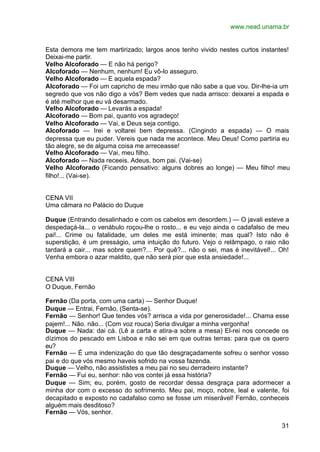 www.nead.unama.br


Esta demora me tem martirizado; largos anos tenho vivido nestes curtos instantes!
Deixai-me partir.
Velho Alcoforado — E não há perigo?
Alcoforado — Nenhum, nenhum! Eu vô-lo asseguro.
Velho Alcoforado — E aquela espada?
Alcoforado — Foi um capricho de meu irmão que não sabe a que vou. Dir-lhe-ia um
segredo que vos não digo a vós? Bem vedes que nada arrisco: deixarei a espada e
é até melhor que eu vá desarmado.
Velho Alcoforado — Levarás a espada!
Alcoforado — Bom pai, quanto vos agradeço!
Velho Alcoforado — Vai, e Deus seja contigo.
Alcoforado — Irei e voltarei bem depressa. (Cingindo a espada) — O mais
depressa que eu puder. Vereis que nada me acontece. Meu Deus! Como partiria eu
tão alegre, se de alguma coisa me arreceasse!
Velho Alcoforado — Vai, meu filho.
Alcoforado — Nada receeis. Adeus, bom pai. (Vai-se)
Velho Alcoforado (Ficando pensativo: alguns dobres ao longe) — Meu filho! meu
filho!... (Vai-se).


CENA VII
Uma câmara no Palácio do Duque

Duque (Entrando desalinhado e com os cabelos em desordem.) — O javali esteve a
despedaçá-la... o venábulo roçou-lhe o rosto... e eu vejo ainda o cadafalso de meu
pai!... Crime ou fatalidade, um deles me está iminente; mas qual? Isto não é
superstição, é um presságio, uma intuição do futuro. Vejo o relâmpago, o raio não
tardará a cair... mas sobre quem?... Por quê?... não o sei, mas é inevitável!... Oh!
Venha embora o azar maldito, que não será pior que esta ansiedade!...


CENA VIII
O Duque, Fernão

Fernão (Da porta, com uma carta) — Senhor Duque!
Duque — Entrai, Fernão, (Senta-se).
Fernão — Senhor! Que tendes vós? arrisca a vida por generosidade!... Chama esse
pajem!... Não. não... (Com voz rouca) Seria divulgar a minha vergonha!
Duque — Nada: dai cá. (Lê a carta e atira-a sobre a mesa) El-rei nos concede os
dízimos do pescado em Lisboa e não sei em que outras terras: para que os quero
eu?
Fernão — É uma indenização do que tão desgraçadamente sofreu o senhor vosso
pai e do que vós mesmo haveis sofrido na vossa fazenda.
Duque — Velho, não assististes a meu pai no seu derradeiro instante?
Fernão — Fui eu, senhor: não vos contei já essa história?
Duque — Sim; eu, porém, gosto de recordar dessa desgraça para adormecer a
minha dor com o excesso do sofrimento. Meu pai, moço, nobre, leal e valente, foi
decapitado e exposto no cadafalso como se fosse um miserável! Fernão, conheceis
alguém mais desditoso?
Fernão — Vós, senhor.

                                                                                 31
 
