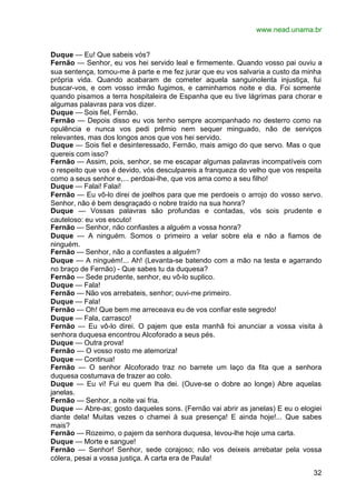 www.nead.unama.br


Duque — Eu! Que sabeis vós?
Fernão — Senhor, eu vos hei servido leal e firmemente. Quando vosso pai ouviu a
sua sentença, tomou-me à parte e me fez jurar que eu vos salvaria a custo da minha
própria vida. Quando acabaram de cometer aquela sanguinolenta injustiça, fui
buscar-vos, e com vosso irmão fugimos, e caminhamos noite e dia. Foi somente
quando pisamos a terra hospitaleira de Espanha que eu tive lágrimas para chorar e
algumas palavras para vos dizer.
Duque — Sois fiel, Fernão.
Fernão — Depois disso eu vos tenho sempre acompanhado no desterro como na
opulência e nunca vos pedi prêmio nem sequer minguado, não de serviços
relevantes, mas dos longos anos que vos hei servido.
Duque — Sois fiel e desinteressado, Fernão, mais amigo do que servo. Mas o que
quereis com isso?
Fernão — Assim, pois, senhor, se me escapar algumas palavras incompatíveis com
o respeito que vos é devido, vós desculpareis a franqueza do velho que vos respeita
como a seus senhor e,... perdoai-lhe, que vos ama como a seu filho!
Duque — Falai! Falai!
Fernão — Eu vô-lo direi de joelhos para que me perdoeis o arrojo do vosso servo.
Senhor, não é bem desgraçado o nobre traído na sua honra?
Duque — Vossas palavras são profundas e contadas, vós sois prudente e
cauteloso: eu vos escuto!
Fernão — Senhor, não confiastes a alguém a vossa honra?
Duque — A ninguém. Somos o primeiro a velar sobre ela e não a fiamos de
ninguém.
Fernão — Senhor, não a confiastes a alguém?
Duque — A ninguém!... Ah! (Levanta-se batendo com a mão na testa e agarrando
no braço de Fernão) - Que sabes tu da duquesa?
Fernão — Sede prudente, senhor, eu vô-lo suplico.
Duque — Fala!
Fernão — Não vos arrebateis, senhor; ouvi-me primeiro.
Duque — Fala!
Fernão — Oh! Que bem me arreceava eu de vos confiar este segredo!
Duque — Fala, carrasco!
Fernão — Eu vô-lo direi. O pajem que esta manhã foi anunciar a vossa visita à
senhora duquesa encontrou Alcoforado a seus pés.
Duque — Outra prova!
Fernão — O vosso rosto me atemoriza!
Duque — Continua!
Fernão — O senhor Alcoforado traz no barrete um laço da fita que a senhora
duquesa costumava de trazer ao colo.
Duque — Eu vi! Fui eu quem lha dei. (Ouve-se o dobre ao longe) Abre aquelas
janelas.
Fernão — Senhor, a noite vai fria.
Duque — Abre-as; gosto daqueles sons. (Fernão vai abrir as janelas) E eu o elogiei
diante dela! Muitas vezes o chamei à sua presença! E ainda hoje!... Que sabes
mais?
Fernão — Rozeimo, o pajem da senhora duquesa, levou-lhe hoje uma carta.
Duque — Morte e sangue!
Fernão — Senhor! Senhor, sede corajoso; não vos deixeis arrebatar pela vossa
cólera, pesai a vossa justiça. A carta era de Paula!

                                                                                32
 