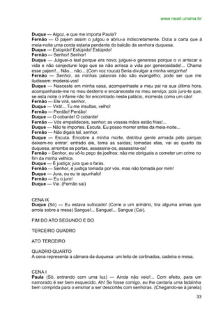 www.nead.unama.br


Duque — Algoz, e que me importa Paula?
Fernão — O pajem assim o julgou e abriu-a indiscretamente. Dizia a carta que à
meia-noite uma corda estaria pendente do balcão da senhora duquesa.
Duque — Estúpido! Estúpido! Estúpido!
Fernão — Senhor! Senhor!
Duque — Julguei-o leal porque era novo; julguei-o generoso porque o vi arriscar a
vida e não conjecturei logo que se não arrisca a vida por generosidade!... Chama
esse pajem!... Não... não... (Com voz rouca) Seria divulgar a minha vergonha!
Fernão — Senhor, as minhas palavras não são evangelho; pode ser que me
iludissem: moderai-vos!
Duque — Nasceste em minha casa, acompanhaste a meu pai na sua última hora,
acompanhaste-me no meu desterro e encaneceste no meu serviço; pois juro-te que,
se esta noite o infame não for encontrado neste palácio, morrerás como um cão!
Fernão — Ele virá, senhor.
Duque — Virá!... Tu me insultas, velho!
Fernão — Perdão! Perdão!
Duque — O cobarde! O cobarde!
Fernão — Vós empalideceis, senhor; as vossas mãos estão frias!...
Duque — Não te importes. Escuta. Eu posso morrer antes da meia-noite...
Fernão — Não digais tal, senhor.
Duque — Escuta. Encobre a minha morte, distribui gente armada pelo parque;
deixem-no entrar: entrado ele, toma as saídas; tomadas elas, vai ao quarto da
duquesa, arromba as portas, assassina-os, assassina-os!
Fernão – Senhor, eu vô-lo peço de joelhos: não me obrigueis a cometer um crime no
fim da minha velhice.
Duque — É justiça; jura que o farás.
Fernão — Senhor, é justiça tomada por vós, mas não tomada por mim!
Duque — Jura, ou eu te apunhalo!
Fernão — Eu o juro!
Duque — Vai. (Fernão sai)


CENA IX
Duque (Só) — Eu estava sufocado! (Corre a um armário, tira alguma armas que
arrola sobre a mesa) Sangue!... Sangue!... Sangue (Cai).

FIM DO ATO SEGUNDO E DO

TERCEIRO QUADRO

ATO TERCEIRO

QUADRO QUARTO
A cena representa a câmara da duquesa: um leito de cortinados, cadeira e mesa.


CENA I
Paula (Só, entrando com uma luz) — Ainda não veio!... Com efeito, para um
namorado é ser bem esquecido. Ah! Se fosse comigo, eu lhe cantaria uma ladainha
bem comprida para o ensinar a ser descortês com senhoras. (Chegando-se à janela)

                                                                                 33
 