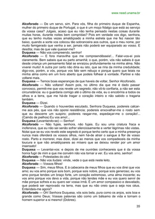 www.nead.unama.br


Alcoforado — De um servo, sim. Para vós, filha do primeiro duque de Espanha,
mulher do primeiro duque de Portugal, o que é um moço fidalgo que está ao serviço
da vossa casa? Julgais, acaso que eu não tenha pensado nestas coisas durante
muitas horas, durante noites bem compridas? Pois em verdade vos digo, senhora,
que eu tenho muitas vezes amaldiçoado a minha estrela que me fez nascer tão
baixo, quando a sorte vos colocou tão sobranceira aos outros, que o meu nome, por
muito famigerado que venha a ser, jamais não poderá ser equiparado ao vosso. E
desdita; mas de que vale queixar-me?
Duquesa — Não vos compreendo, senhor!
Alcoforado — E fora maravilha que me compreendêsseis!... Falar-vos-ei pois
claramente. Bem sabeis que eu parto amanhã; o que, porém, vós não sabeis é que
desde criança um pensamento fatal se enraizou profundamente na minha alma. Não
viverei muito! A outra por certo não diria eu isto, que se riria da minha credulidade;
digo-vos, porém, a vós, porque vos falo sem rebuço e porque quero que leiais na
minha alma como em um livro aberto que podeis folhear à vontade. Partirei e não
voltarei mais.
Duquesa — Temos boas esperanças de que haveis de voltar, Senhor Alcoforado.
Alcoforado — Não voltarei! Assim pois, no último dia que me é dado passar
convosco, permiti-me que vos revele um segredo; não vô-lo confiaria, a não ser esta
circunstância: eu o guardaria comigo até o último da vida, eu o encobriria a todos os
olhos e a terra, que me há-de tragar o coração inteiro e não sabido o tragaria
também.
Duquesa — Dizei.
Alcoforado — Quando o houverdes escutado, Senhora Duquesa, podereis calcar-
me aos pés, que vos não oporei resistência; podereis enxovalhar-me o rosto sem
que eu descerre um suspiro; podereis rasgar-me, espedaçar-me o coração!...
(Caindo de joelhos) Eu vos amo!...
Duquesa (Levantando-se) — Senhor!
Alcoforado — Não fujais, senhora, não fujais. Eu sou uma criatura fraca e
inofensiva, que eu não sei senão sofrer silenciosamente e verter lágrimas não vistas.
Notai que se eu vos revelo este segredo é porque tenho certo que a minha presença
nunca mais ofenderá os vossos olhos, nem há-de atrair o sangue à flor de vosso
rosto. Parto e morrerei; mas dizei, dizei ao menos que vos compadeceis da minha
loucura e que não amaldiçoareis ao mísero que se deixou render por um amor
insensato!
Duquesa — Levantai-vos: e depois de me ouvirdes conhecereis que é da vossa
honra fugir de mim e que me convém não vos tornar a ver. Eu vos amo, senhor!
Alcoforado — Potestades do céu!
Duquesa — Não vos iludais: vinde, vede o que está neste leito.
Alcoforado — Vossos filhos!
Duquesa — Sim, meus filhos. E à cabeceira de meus filhos que eu vos direi que vos
amo; eu vos amo porque sois bom, porque sois nobre, porque sois generoso; eu vos
amo porque tendes um braço forte, um coração extremoso, uma alma inocente; eu
vos amo porque vos devo a vida, porque não tendes mãe e eu vos quero servir de
mãe porque sofreis e eu quero ser vossa irmã. É um amor compassivo e desvelado,
que poderá ser reprovado na terra, mas que eu não creio que o seja nos céus.
Entendeis-me agora?
Alcoforado — Oh! Senhora Duquesa, vós sois bela, pura como os anjos, sois boa e
grande como Deus; Vossas palavras são como um bálsamo de vida e tornam o
homem superior a si mesmo! (Dobres).

                                                                                   35
 