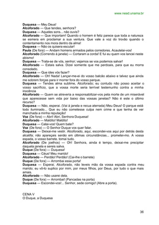 www.nead.unama.br


Duquesa — Meu Deus!
Alcoforado — Que tendes, senhora?
Duquesa — Aqueles sons... não ouvis?
Alcoforado — Que importam! Quando o homem é feliz parece que toda a natureza
se esmera em proclamar a sua ventura. Que vale a voz do trovão quando o
contentamento nos mora dentro da alma!
Duquesa — Não os quisera escutar!
Paula (De fora) — Andam homens armados pelos corredores. Acautelai-vos!
Alcoforado (Correndo à janela) — Cortaram a corda! E fui eu quem vos lancei neste
abismo!
Duquesa — Trata-se de vós, senhor; vejamos se vos podemos salvar!
Alcoforado — Estais salva. Dizei somente que me perdoais, para que eu morra
consolado.
Duquesa — Que ides vós fazer?
Alcoforado — Oh! Nada! Lançar-me-ei do vosso balcão abaixo e talvez que ainda
me sobrem forças para ir morrer fora do vosso parque.
Duquesa — Tendes alma sublime, Alcoforado; eu contudo não posso aceitar o
vosso sacrifício, que a vossa morte seria terrível testemunho contra a minha
inocência
Alcoforado — Quem se atreveria a responsabilizar-vos pela morte de um miserável
que aparecesse sem vida por baixo das vossas janelas? Não é este o último
recurso?
Duquesa — Não, esperai. (Vai à janela e recua aterrada) Meu Deus! O parque está
todo iluminado... Que eu não cometesse culpa nem crime e que tenha de ver
manchada a minha reputação!
Voz (De fora) — Abri! Abri, Senhora Duquesa!
Alcoforado — Maldito! Maldito!
Duquesa — Calai-vos! Quem bate?
Voz (De fora) — O Senhor Duque vos quer falar.
Duquesa — Deixai-me vestir. Alcoforado, aqui, escondei-vos aqui por detrás desta
alcatifa; não apareçais senão em últimas circunstâncias... prometei-mo. A vossa
espada, o vosso barrete. tomai tudo.
Alcoforado (De joelhos) — Oh! Senhora, ainda é tempo, deixai-me precipitar
daquela janela e sereis salva.
Duque (De fora) — Duquesa!
Duquesa — Céus! Meu marido!
Alcoforado — Perdão! Perdão! (Cai-lhe o barrete)
Duque (De fora) — Arrombai essa porta!
Duquesa — Esperai. Alcoforado, não leveis mão da vossa espada contra meu
marido; eu vô-lo suplico por mim, por meus filhos, por Deus, por tudo o que mais
amais.
Alcoforado — Não usarei dela.
Duque (De fora) — Arrombai! (Pancadas na porta)
Duquesa — Escondei-vos!... Senhor, sede comigo! (Abre a porta).


CENA V
O Duque, a Duquesa



                                                                              36
 