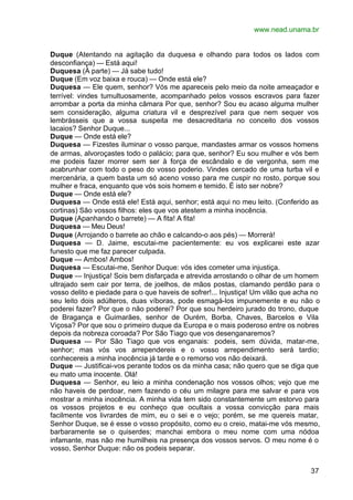 www.nead.unama.br


Duque (Atentando na agitação da duquesa e olhando para todos os lados com
desconfiança) — Está aqui!
Duquesa (À parte) — Já sabe tudo!
Duque (Em voz baixa e rouca) — Onde está ele?
Duquesa — Ele quem, senhor? Vós me apareceis pelo meio da noite ameaçador e
terrível: vindes tumultuosamente, acompanhado pelos vossos escravos para fazer
arrombar a porta da minha câmara Por que, senhor? Sou eu acaso alguma mulher
sem consideração, alguma criatura vil e desprezível para que nem sequer vos
lembrásseis que a vossa suspeita me desacreditaria no conceito dos vossos
lacaios? Senhor Duque...
Duque — Onde está ele?
Duquesa — Fizestes iluminar o vosso parque, mandastes armar os vossos homens
de armas, alvoroçastes todo o palácio; para que, senhor? Eu sou mulher e vós bem
me podeis fazer morrer sem ser à força de escândalo e de vergonha, sem me
acabrunhar com todo o peso do vosso poderio. Vindes cercado de uma turba vil e
mercenária, a quem basta um só aceno vosso para me cuspir no rosto, porque sou
mulher e fraca, enquanto que vós sois homem e temido. É isto ser nobre?
Duque — Onde está ele?
Duquesa — Onde está ele! Está aqui, senhor; está aqui no meu leito. (Conferido as
cortinas) São vossos filhos: eles que vos atestem a minha inocência.
Duque (Apanhando o barrete) — A fita! A fita!
Duquesa — Meu Deus!
Duque (Arrojando o barrete ao chão e calcando-o aos pés) — Morrerá!
Duquesa — D. Jaime, escutai-me pacientemente: eu vos explicarei este azar
funesto que me faz parecer culpada.
Duque — Ambos! Ambos!
Duquesa — Escutai-me, Senhor Duque: vós ides cometer uma injustiça.
Duque — Injustiça! Sois bem disfarçada e atrevida arrostando o olhar de um homem
ultrajado sem cair por terra, de joelhos, de mãos postas, clamando perdão para o
vosso delito e piedade para o que haveis de sofrer!... Injustiça! Um vilão que acha no
seu leito dois adúlteros, duas víboras, pode esmagá-los impunemente e eu não o
poderei fazer? Por que o não poderei? Por que sou herdeiro jurado do trono, duque
de Bragança e Guimarães, senhor de Ourém, Borba, Chaves, Barcelos e Vila
Viçosa? Por que sou o primeiro duque da Europa e o mais poderoso entre os nobres
depois da nobreza coroada? Por São Tiago que vos desenganaremos?
Duquesa — Por São Tiago que vos enganais: podeis, sem dúvida, matar-me,
senhor; mas vós vos arrependereis e o vosso arrependimento será tardio;
conhecereis a minha inocência já tarde e o remorso vos não deixará.
Duque — Justificai-vos perante todos os da minha casa; não quero que se diga que
eu mato uma inocente. Olá!
Duquesa — Senhor, eu leio a minha condenação nos vossos olhos; vejo que me
não haveis de perdoar, nem fazendo o céu um milagre para me salvar e para vos
mostrar a minha inocência. A minha vida tem sido constantemente um estorvo para
os vossos projetos e eu conheço que ocultais a vossa convicção para mais
facilmente vos livrardes de mim, eu o sei e o vejo; porém, se me quereis matar,
Senhor Duque, se é esse o vosso propósito, como eu o creio, matai-me vós mesmo,
barbaramente se o quiserdes; manchai embora o meu nome com uma nódoa
infamante, mas não me humilheis na presença dos vossos servos. O meu nome é o
vosso, Senhor Duque: não os podeis separar.


                                                                                   37
 