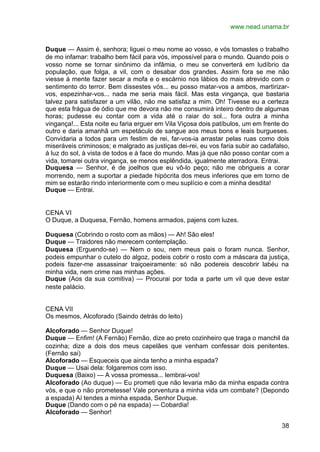 www.nead.unama.br


Duque — Assim é, senhora; liguei o meu nome ao vosso, e vós tomastes o trabalho
de mo infamar: trabalho bem fácil para vós, impossível para o mundo. Quando pois o
vosso nome se tornar sinônimo da infâmia, o meu se converterá em ludíbrio da
população, que folga, a vil, com o desabar dos grandes. Assim fora se me não
viesse à mente fazer secar a mofa e o escárnio nos lábios do mais atrevido com o
sentimento do terror. Bem dissestes vós... eu posso matar-vos a ambos, martirizar-
vos, espezinhar-vos... nada me seria mais fácil. Mas esta vingança, que bastaria
talvez para satisfazer a um vilão, não me satisfaz a mim. Oh! Tivesse eu a certeza
que esta frágua de ódio que me devora não me consumirá inteiro dentro de algumas
horas; pudesse eu contar com a vida até o raiar do sol... fora outra a minha
vingança!... Esta noite eu faria erguer em Vila Viçosa dois patíbulos, um em frente do
outro e daria amanhã um espetáculo de sangue aos meus bons e leais burgueses.
Convidaria a todos para um festim de rei, far-vos-ia arrastar pelas ruas como dois
miseráveis criminosos; e malgrado as justiças dei-rei, eu vos faria subir ao cadafalso,
à luz do sol, à vista de todos e à face do mundo. Mas já que não posso contar com a
vida, tomarei outra vingança, se menos esplêndida, igualmente aterradora. Entrai.
Duquesa — Senhor, é de joelhos que eu vô-lo peço; não me obrigueis a corar
morrendo, nem a suportar a piedade hipócrita dos meus inferiores que em torno de
mim se estarão rindo interiormente com o meu suplício e com a minha desdita!
Duque — Entrai.


CENA VI
O Duque, a Duquesa, Fernão, homens armados, pajens com luzes.

Duquesa (Cobrindo o rosto com as mãos) — Ah! São eles!
Duque — Traidores não merecem contemplação.
Duquesa (Erguendo-se) — Nem o sou, nem meus pais o foram nunca. Senhor,
podeis empunhar o cutelo do algoz, podeis cobrir o rosto com a máscara da justiça,
podeis fazer-me assassinar traiçoeiramente: só não podereis descobrir labéu na
minha vida, nem crime nas minhas ações.
Duque (Aos da sua comitiva) — Procurai por toda a parte um vil que deve estar
neste palácio.


CENA VII
Os mesmos, Alcoforado (Saindo detrás do leito)

Alcoforado — Senhor Duque!
Duque — Enfim! (A Fernão) Fernão, dize ao preto cozinheiro que traga o manchil da
cozinha; dize a dois dos meus capelães que venham confessar dois penitentes.
(Fernão sai)
Alcoforado — Esqueceis que ainda tenho a minha espada?
Duque — Usai dela: folgaremos com isso.
Duquesa (Baixo) — A vossa promessa... lembrai-vos!
Alcoforado (Ao duque) — Eu prometi que não levaria mão da minha espada contra
vós, e que o não prometesse! Vale porventura a minha vida um combate? (Depondo
a espada) Aí tendes a minha espada, Senhor Duque.
Duque (Dando com o pé na espada) — Cobardia!
Alcoforado — Senhor!

                                                                                    38
 