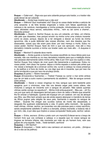 www.nead.unama.br


Duque — Calai-vos!... Digo-vos que sois cobarde porque sois traidor, e o traidor não
pode deixar de ser cobarde.
Alcoforado — Ainda hoje mostrei que o não era!
Duque — Silêncio! Que mostrastes vós? Que já na vossa idade tendes a astúcia de
uma serpente: e de feito tendes enganado a todos com falsas aparências de
nobreza e de candura; mendigastes a minha proteção, introduzistes-vos em minha
casa, aliciastes meus servos, seduzistes minha... nem eu sei como a chame!...
Morrerão ambos!
Alcoforado — Assim é, Senhor Duque; eu sou um cobarde, um falso, um infame,
não pelo que dissestes, mas porque envolvi na minha ruína uma criatura inocente
como os anjos; porque, depois de a ter obrigado a descer ao fundo da minha
ignomínia, não a pude defender das vossas afrontas, nem dos doestos que lhe
assacastes, coisas que não eram para dizer: por isso mereço a morte. Estou no
vosso poder, Senhor Duque; fazei de mim o que vos aprouver, mas até o meu
derradeiro instante ouvireis a minha voz bradar cada vez mais alto: - A duquesa é
inocente!
Duque — Mentira! O cobarde deve mentir.
Alcoforado — Ainda quando a mentira houvesse escolhido os meus lábios para sua
morada, não vos mentiria eu no meu derradeiro instante para que a maldição divina
não pesasse eternamente sobre minha alma. Não é por mim que vos suplico a vida,
Senhor Duque; fora indigno de viver quem tão baixamente a suplicasse. Estou no
vosso poder, nem disso me queixo: depus a minha espada a vossos pés antes que
me viesse a tentação de a arrancar contra vós; curvei a cabeça na vossa presença
e, de joelhos e à hora da morte, eu vos digo que ela é inocente, que por isso me
tenho envilecido e que por isso me envileço ainda.
Duquesa (À parte) — Nobre mancebo!
Duque (Encarando-a fixamente) — Tredos! Fizesse eu correr o mar entre ambos
que de um lado a outro voaria o pensamento do adultério!... Mar de sangue correrá
entre ambos.
Alcoforado — Saciai a vossa vingança no meu sangue que será bastante para
apagá-la; puni o criminoso, mas não vos deixeis cegar pela vossa cólera, não
mistureis o sangue do inocente com o sangue do pecador. Não sabeis quantas
vitimas cairão comigo na sepultura?... Minha irmã enlouquecerá!... Meu pai... oh! Eu
vos juro que será um desengano terrível para o bom do velho o féretro que amanhã
lhe for enlutar a habitação, quando ele tropeçar em um cadáver, em vez de abraçar
seu filho, seu filho bem amado que ele ainda espera abençoar e mandá-lo às terras
de África pugnar pela religião de seus pais, banhando a espada no sangue de
infiéis!... Quando lhe chegar aos ouvidos notícia de morte tão desastrada, o
desgosto lhe quebrará violentamente a vida. O pobre velho morrerá!.,. Se quereis
mais vitimas, vítimas, senhor, se inocentes vos são precisas para o vosso sacrifício,
sereis amplamente satisfeito O velho e a donzela, ambos morrerão; e todavia não é
por mim, não, é por eles que imploro a vossa compaixão! Sede justo, senhor: salvai-
a.
Duque — Entra, escravo. (Entra o preto com um manchil) Evilecer-se-ia o braço de
homem livre que vos cortasse a cabeça, e a espada que no vosso sangue se
tingisse se tornaria infame; não morrereis por mão de um homem livre, nem aos
golpes de uma espada. Vede... Vede também, senhora!
Duquesa — Oh! Senhor!
Duque (Á duquesa) — Vede: será o seu carrasco um escravo, um preto... (Arroja-a
de si e ela cai de joelhos)

                                                                                  39
 