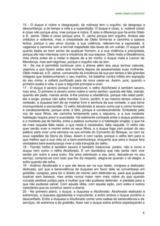 www.nead.unama.br


15 - O duque é nobre e desgraçado; da nobreza tem o orgulho, da desgraça a
desconfiança, e do tempo a vida e a superstição. O duque é cioso, e, notável coisa!
é cioso não porque ama, mas porque é nobre. É esta a diferença que há entre Otelo
e D. Jaime. Otelo é cioso porque ama, D. Jaime porque tem orgulho. Ambos são
crédulos e violentos, mas a credulidade de Otelo forma-se e caminha a passos
lentos, porque o seu amor duvida; a sua violência, relevem-me a expressão, é
vagarosa e caminha com a terrível majestade das lavas de um vulcão. O duque crê
quanto basta ao bom senso de qualquer homem, e a sua violência é precipitada,
porque ele não interessa com a inocência de sua esposa. Otelo mata a Desdêmona,
mas chora antes de a matar e depois de a ter morto; o duque mata a Leonor de
Mendonça, mas sem lágrimas, porque o orgulho não as tem.
16 - Se me é permitido continuar com o drama além dos seus termos naturais,
vejamos o que fazem estes dois homens depois de assassinadas suas mulheres.
Otelo mata-se; e D. Jaime, convencido da inocência da sua por tantos e tão grandes
milagres que testemunharam o seu martírio, irá batalhar contra infiéis em expiação
do seu crime, e voltará purificado para de novo casar-se. Assim, pois, quando o
primeiro acaba a vida, é que o segundo principia a viver.
17 - O duque é severo porque é insensível; o velho Alcoforado é também severo,
mas ama. O primeiro é severo como nobre e como senhor; quando ele fala, manda,
quando ele pede, manda ainda; é-lhe precisa a obediência, porque não sabe pedir;
ele a exige, porque não sabe mandar. Como, porém, é ao mesmo tempo urbano e
cortesão, a duquesa tem de se mostrar livre e senhora da sua vontade, o que torna
incomportável a escravidão. O velho Alcoforado é severo como pai e como homem;
é condescendente, porque ama; é feliz, porque é condescendente. Embalado pela
voz de seus filhos, ele caminha lentamente para o sepulcro, e a sua modesta
habitação respira amor e suavidade. Há realmente contraste entre o duque poderoso
e o modesto pai de família, entre o palácio suntuoso e a habitação singela: o que há
de mais naquele falta nesta, o que nesta é necessário, falta naquele. O velho não
quer senão viver e morrer entre os seus filhos, e o duque foge com prazer do seu
palácio para viver uma semana na sua ermida do Convento do Bosque, ou com os
seus capelães da Serra de Ossa. Assim é com razão, porque o velho tem para si
que melhor que a sua vida só a bem-aventurança, enquanto que para o duque fora
verdadeira bem-aventurança viver a vida tranqüila do velho.
18 - Fernão Velho é também severo e também insensível, porém, não é como o
duque nem como o velho Alcoforado. É um doméstico que não sente nem vive
senão por outro e para outro. Ele ama sobretudo a seu amo, desvela-se no seu
serviço, compraz-se com tudo que lhe diz respeito, alegra-se quando o vê alegre, e
sofre quando ele sofre.
19 - Antônio Alcoforado é o que ele devia ser na sua idade, corajoso e dedicado;
dedicado, por que a benevolência da duquesa em favor dele se convertesse em
gratidão; corajoso, para ter o direito de morrer sem defender-se, para que pudesse
suplicar sem baixeza, mas antes nunca maior nem mais nobre do que quando
curvado pedisse justiça para a mulher que não pudesse defender, e piedade para a
que não pudesse salvar. Com aquela idéia, com aquela ação, com estes e outros
caracteres quis eu construir assim o drama.
20 - No primeiro plano, o duque, a duquesa e Alcoforado. Alcoforado dedicado e
extremoso, a duquesa agradecida e imprudente, e entre ambos o duque sombrio e
desconfiado. Entre a duquesa e Alcoforado correr uma cadeia de benevolência e de
serviços, de extremos e de gratidão, fazer cair o duque sobre ambos espedaçando a


                                                                                  4
 