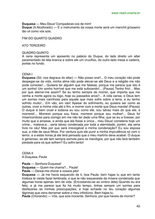 www.nead.unama.br


Duquesa — Meu Deus! Compadecei-vos de mim!
Duque (A Alcoforado) — E o instrumento da vossa morte será um manchil grosseiro
tão vil como vós sois.

FIM DO QUARTO QUADRO

ATO TERCEIRO

QUADRO QUINTO
A cena representa um aposento no palácio do Duque, do lado direito um altar
paramentado de tela branca e sobre ele um crucifixo, do outro lado mesa e cadeira,
portas no fundo.


CENA I
Duquesa (Só, nos degraus do altar) — Não posso orar!... O meu coração não pode
despegar-se da vida, minha alma não pode elevar-se até Deus e a religião me não
pode consolar!... Quisera ter alguém que me falasse, porque me parece que isto é
um sonho! Um sonho horrível que me está sufocando!... (Pausa) Tenho frio!... Mas
por que aterrar-me assim? Se eu tenho sempre de morrer, que importa que me
venha a morte agora ou logo, hoje ou passados anos?... A vida cansa, e Deus tem
um sorriso mais carinhoso para aquele que mais sofre sobre a terra, e eu tenho
sofrido muito!... Em vão, em vão! Apesar do sofrimento, eu quisera ser como as
outras, viver a minha vida até o fim, e morrer com a morte que Deus manda! (Pausa)
O duque é bem cruel e todavia eu sou como ele, sou talvez mais do que ele, e
morrerei!... Morrerei porque sou fraca, morrerei porque sou mulher!... Deus foi
misericordioso para comigo em me não ter dado uma filha; que se eu a tivesse, por
muito que a amasse, e ainda que ela fosse a única... meu Deus! cometeria hoje um
crime... matava-a... seria talvez condenada por toda a eternidade, porém, ela seria
livre no céu! Mas por que será irrevogável a minha condenação? Eu sou esposa
sua, a mãe de seus filhos. Por ventura quis ele punir a minha imprudência só com o
terror, e a estas horas já ele terá pensado que o meu martírio deve acabar. O duque
é generoso; se ele tem sempre esmola para os mendigos, por que não terá também
piedade para os que sofrem? Eu sofro tanto!


CENA II
A Duquesa, Paula

Paula — Senhora Duquesa!
Duquesa — Quem me chama?... Paula!
Paula — Deixai-me chorar a vossos pés!
Duquesa — Já me havia esquecido de ti, boa Paula; bem hajas tu que em tanta
tristeza te vieste fazer lembrada, e que te não esqueceste da mísera condenada que
algumas horas apenas tem de vida. (Encostando-se ao ombro dela) Quando eu era
feliz, e já me parece que foi há muito tempo, tinhas sempre um sorriso para
desfazeres as minhas preocupações; e hoje achaste no teu coração algumas
lágrimas que vens derramar sobre o meu infortúnio. Bem hajas tu.
Paula (Chorando) — Vós, que sois inocente, Senhora, por que haveis de morrer?


                                                                                40
 