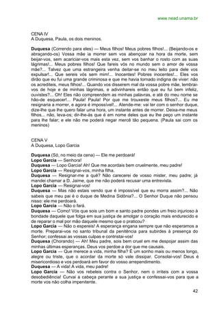 www.nead.unama.br


CENA IV
A Duquesa, Paula, os dois meninos.

Duquesa (Correndo para eles) — Meus filhos! Meus pobres filhos!... (Beijando-os e
abraçando-os) Vossa mãe ia morrer sem vos abençoar na hora da morte, sem
beijar-vos, sem acariciar-vos mais esta vez, sem vos banhar o rosto com as suas
lágrimas!... Meus pobres filhos! Que fareis vós no mundo sem o amor de vossa
mãe?... Talvez que uma estrangeira venha deitar-se no meu leito para dele vos
expulsar!... Que sereis vós sem mim!... Inocentes! Pobres inocentes!... Eles vos
dirão que eu fui uma grande criminosa e que me havia tornado indigna de viver: não
os acrediteis, meus filhos!... Quando vos disserem mal da vossa pobre mãe, lembrai-
vos de hoje e de minhas lágrimas, e adivinhareis então que eu fui bem infeliz,
ouvistes?... Oh! Eles não compreendem as minhas palavras, e até do meu nome se
hão-de esquecer!... Paula! Paula! Por que me trouxeste meus filhos?... Eu me
resignaria a morrer, e agora é impossível!... Atende-me: vai ter com o senhor duque,
dize-lhe que lhe quero falar uma hora, um instante antes de morrer. Deixa-me meus
filhos... não, leva-os; dir-lhe-ás que é em nome deles que eu lhe peço um instante
para lhe falar; e ele não me poderá negar mercê tão pequena. (Paula sai com os
meninos)


CENA V
A Duquesa, Lopo Garcia

Duquesa (Só, no meio da cena) — Ele me perdoará!
Lopo Garcia — Senhora!
Duquesa — Lopo Garcia! Ah! Que me acordais bem cruelmente, meu padre!
Lopo Garcia — Resignai-vos, minha filha.
Duquesa — Resignar-me a quê? Não carecerei de vosso mister, meu padre; já
mandei chamar a D. Jaime, que me não poderá recusar uma entrevista.
Lopo Garcia — Resignai-vos!
Duquesa — Mas não estais vendo que é impossível que eu morra assim?... Não
sabeis que meu pai é o duque de Medina Sidônia?... O Senhor Duque não pensou
nisso: ele me perdoará.
Lopo Garcia — Não o fará.
Duquesa — Como! Vós que sois um bom e santo padre pondes um freio injurioso à
bondade daquele que folga em sua justiça de amolgar o coração mais endurecido e
de reparar o mal por mão daquele mesmo que o praticou?
Lopo Garcia — Não o espereis! A esperança engana sempre que não esperamos a
morte. Preparai-vos no santo tribunal da penitência para subirdes à presença do
Senhor; confessai as vossas culpas e contristai-vos!
Duquesa (Chorando) — Ah! Meu padre, sois bem cruel em me despojar assim das
minhas últimas esperanças. Deus vos perdoe a dor que me causais.
Lopo Garcia — Que merece a vida, minha filha? É um sonho mais ou menos longo,
alegre ou triste, que o acordar da morte só vale dissipar. Consolai-vos! Deus é
misericordioso e vos perdoará em favor do vosso arrependimento.
Duquesa — A vida! A vida, meu padre!
Lopo Garcia — Não vos rebeleis contra o Senhor, nem o irriteis com a vossa
desobediência! Curvai a cabeça perante a sua justiça e confessai-vos para que a
morte vos não colha impenitente.

                                                                                 42
 
