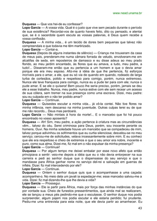 www.nead.unama.br


Duquesa — Que vos hei-de eu confessar?
Lopo Garcia — A vossa vida. Qual é o justo que vive sem pecado durante o período
de sua existência? Recordai-vos de quanto haveis feito, dito ou pensado, e atentai
que, se é o sacerdote quem escuta as vossas palavras, é Deus quem recebe a
vossa confissão.
Duquesa — A minha vida... é um tecido de dores bem pequenas que talvez não
compreendais e que todavia me têm martirizado.
Lopo Garcia — Contai-a.
Duquesa (Depois de alguns instantes de silêncio) — Criança me trouxeram da casa
de meus pais, prenderam-me numa câmara forrada de veludo, envolveram-me em
alcatifas de seda, em reposteiros de damasco e eu disse adeus ao meu prado
florido, ao meu jardim encantado, às flores que eu amava, a tudo, meu padre, a
tudo!... Disseram-me então que eu pertencia a um homem e que o devia amar
porque ele era meu esposo. Afiz-me à idéia de que lhe pertencia, fiz esforços
incríveis para o amar, a ele, que eu só via de quando em quando, rodeado de larga
turba de cortesãos, polido e respeitoso para comigo, porém, nunca extremoso.
Nunca ele teve franqueza para comigo, nunca eu a pude ter para com ele; nunca o
pude amar. E se ele o quisera! Bem pouco lhe seria preciso, porém, jamais se deu
ele a esse trabalho. Nunca, meu padre, nunca estive com ele sem recear um acesso
de sua cólera, sem tremer na sua presença como uma escrava. Dizei, meu padre:
sou eu culpada em o não ter podido amar?
Lopo Garcia — Continuai.
Duquesa — Quisestes escutar a minha vida... já vô-la contei. Não tive flores na
minha infância, nem descanso na minha juventude. Outras culpas terei eu de que
me não recordo... Deus mas perdoará.
Lopo Garcia — Não mintais à hora da morte!... E o mancebo que foi há pouco
encontrado no vosso aposento?
Duquesa — Ah! Sim, meu padre, a ação pertence à criatura mas as circunstâncias
vêm... talvez do céu. Serei criminosa para Deus, porém, sou inocente perante os
homens. Ouvi. Na minha soledade houve um mancebo que se compadeceu de mim,
talvez porque adivinhou os sofrimentos que eu curtia silenciosa; desvelou-se no meu
serviço; cercou-me de solicitudes, velava incessantemente sobre mim. E eu conheci
que ele era respeitoso e cheio de extremos e que o seu amor era nobre, inocente e
puro, como sua alma. Dizei-me, fiz mal em o não expulsar da minha presença?
Lopo Garcia — Continuai!
Duquesa — Por algum tempo me deixei embalar por esse novo afeto que então
principiava a sentir: veio-me depois a idéia que eu o não devia entorpecer na sua
carreira e pedi ao senhor duque que o dispensasse do seu serviço e que o
mandasse para África ganhar nome no serviço del-rei e salvação em guerras de
infiéis. Dizei: fiz mal intercedendo por ele?
Lopo Garcia — Continuai.
Duquesa — Ontem o senhor duque quis que o acompanhasse a uma caçada:
acompanhei-o. No meio dela um javali ia espedaçar-me; esse mancebo salvou-me a
vida. Dizei: fiz mal dizendo-lhe que lhe devia a vida?
Lopo Garcia — Prossegui.
Duquesa — Ele ia partir para África, mais por força das minhas instâncias do que
por vontade sua. Cheio de funestos pressentimentos, que ainda mal se realizaram,
ele se lançou a meus pés pedindo-me que o escutasse. O senhor duque nos podia
surpreender, algum pajem nos podia escutar e ele estaria perdido; fui prudente.
Pediu-me uma entrevista para esta noite, que ele devia partir ao amanhecer. Eu

                                                                                43
 