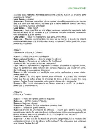 www.nead.unama.br


conhecia a sua nobreza e honradez; concedi-lha. Dizei: fiz mal em ser prudente para
uno ser uma ingrata?
Lopo Garcia — Acabai.
Duquesa — À noite eu o recebi na minha câmara; meus filhos descansavam no meu
leito. Ele disse que me amava; eu disse que o amava também como a um irmão,
como a um filho. Fui nisto criminosa?
Lopo Garcia — Nada mais?
Duquesa — Nada mais! Foi ser boa, afável, generosa, agradecida e prudente, tudo
isto que na terra se diz virtudes, e que porventura também se chama virtudes no
céu: foi tudo isto que me perdeu!
Lopo Garcia — Deus vos receberá na sua glória, minha filha.
Duquesa — Mas não compreendeis vós que, se eu morrer, o mundo me julgará
criminosa? Não vedes que eu não quero morrer porque amo a vida, que o não posso
porque sou inocente?


CENA VI
Lopo Garcia, o Duque, a Duquesa

Duque — Acabai com a vossa confissão!
Duquesa (Levantando-se) — Dai-me forças, meu Deus!
Lopo Garcia — Escutai-me um instante, Senhor Duque!
Duque — Não vos podemos atender, meu padre!
Lopo Garcia — Bem sei que o segredo da confissão é inviolável e sagrado; porém,
Deus me perdoará se obro mal com isto, porque o faço para vos poupar um crime.
Senhor Duque, a vossa esposa é inocente!
Duque — Não cometais um sacrilégio, meu padre; perfizestes o vosso mister;
podeis retirar-vos.
Lopo Garcia — Eu vô-lo repito, Senhor, ela é inocente!... A duquesa terá caído em
faltas que hão-de achar graça na presença de Deus, e Deus é justo. Vós sois
homem, Senhor Duque; não sejais mais rigoroso do que ele... perdoai-lhe.
Duque — Meu padre, não aprouve ao Senhor dar-nos o condão da paciência...
retirai-vos. (Lopo Garcia sai).


CENA VII
O Duque, a Duquesa

Duque — Findou-se o prazo, Senhora duquesa!
Duquesa — Senhor, mais um instante.
Duque — Mais dez minutos.
Duquesa — É pouco, Senhor: tenho tanto para vos dizer!
Duque — Tendes um quarto de hora.
Duquesa (Depois de um instante de silêncio) — Assim, pois, Senhor duque, não
quisestes dar crédito às palavras de um moribundo que sobre a condenação eterna
de sua alma vos assolava a minha inocência com um pé sobre o sepulcro!
Duque — Mentiu: eu vi a fita!
Duquesa — A fita! Mas se ela fosse um presente vergonhoso, não a recataria ele
cuidadosamente ao invés de a trazer tanto às claras? Não vos parece que seria isso
uma loucura, Senhor duque?

                                                                                44
 