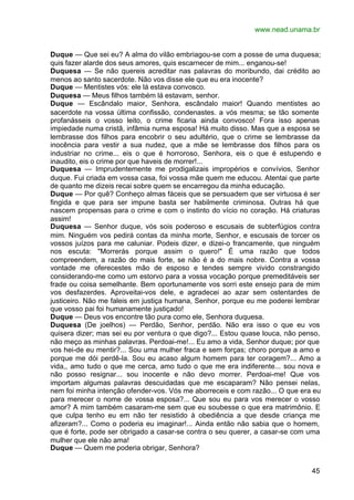 www.nead.unama.br


Duque — Que sei eu? A alma do vilão embriagou-se com a posse de uma duquesa;
quis fazer alarde dos seus amores, quis escarnecer de mim... enganou-se!
Duquesa — Se não quereis acreditar nas palavras do moribundo, dai crédito ao
menos ao santo sacerdote. Não vos disse ele que eu era inocente?
Duque — Mentistes vós: ele lá estava convosco.
Duquesa — Meus filhos também lá estavam, senhor.
Duque — Escândalo maior, Senhora, escândalo maior! Quando mentistes ao
sacerdote na vossa última confissão, condenastes. a vós mesma; se tão somente
profanásseis o vosso leito, o crime ficaria ainda convosco! Fora isso apenas
impiedade numa cristã, infâmia numa esposa! Há muito disso. Mas que a esposa se
lembrasse dos filhos para encobrir o seu adultério, que o crime se lembrasse da
inocência para vestir a sua nudez, que a mãe se lembrasse dos filhos para os
industriar no crime... eis o que é horroroso, Senhora, eis o que é estupendo e
inaudito, eis o crime por que haveis de morrer!...
Duquesa — Imprudentemente me prodigalizais impropérios e convívios, Senhor
duque. Fui criada em vossa casa, foi vossa mãe quem me educou. Atentai que parte
de quanto me dizeis recai sobre quem se encarregou da minha educação.
Duque — Por quê? Conheço almas fáceis que se persuadem que ser virtuosa é ser
fingida e que para ser impune basta ser habilmente criminosa. Outras há que
nascem propensas para o crime e com o instinto do vício no coração. Há criaturas
assim!
Duquesa — Senhor duque, vós sois poderoso e escusais de subterfúgios contra
mim. Ninguém vos pedirá contas da minha morte, Senhor, e escusais de torcer os
vossos juízos para me caluniar. Podeis dizer, e dizei-o francamente, que ninguém
nos escuta: "Morrerás porque assim o quero!" É uma razão que todos
compreendem, a razão do mais forte, se não é a do mais nobre. Contra a vossa
vontade me oferecestes mão de esposo e tendes sempre vivido constrangido
considerando-me como um estorvo para a vossa vocação porque premeditáveis ser
frade ou coisa semelhante. Bem oportunamente vos sorri este ensejo para de mim
vos desfazerdes. Aproveitai-vos dele, e agradecei ao azar sem ostentardes de
justiceiro. Não me faleis em justiça humana, Senhor, porque eu me poderei lembrar
que vosso pai foi humanamente justiçado!
Duque — Deus vos encontre tão pura como ele, Senhora duquesa.
Duquesa (De joelhos) — Perdão, Senhor, perdão. Não era isso o que eu vos
quisera dizer; mas sei eu por ventura o que digo?... Estou quase louca, não penso,
não meço as minhas palavras. Perdoai-me!... Eu amo a vida, Senhor duque; por que
vos hei-de eu mentir?... Sou uma mulher fraca e sem forças; choro porque a amo e
porque me dói perdê-la. Sou eu acaso algum homem para ter coragem?... Amo a
vida,, amo tudo o que me cerca, amo tudo o que me era indiferente... sou nova e
não posso resignar... sou inocente e não devo morrer. Perdoai-me! Que vos
importam algumas palavras descuidadas que me escaparam? Não pensei nelas,
nem foi minha intenção ofender-vos. Vós me aborreceis e com razão... O que era eu
para merecer o nome de vossa esposa?... Que sou eu para vos merecer o vosso
amor? A mim também casaram-me sem que eu soubesse o que era matrimônio. E
que culpa tenho eu em não ter resistido à obediência a que desde criança me
afizeram?... Como o poderia eu imaginar!... Ainda então não sabia que o homem,
que é forte, pode ser obrigado a casar-se contra o seu querer, a casar-se com uma
mulher que ele não ama!
Duque — Quem me poderia obrigar, Senhora?


                                                                               45
 