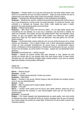 www.nead.unama.br


Duquesa — Tendes razão: eu é que sou uma louca em vos dizer estas coisas; mas
tenho eu consciência do que vos estou dizendo?... Digo-vos tudo quanto me vem à
cabeça para que vejais quanto sofro e para que perdoeis, Senhor duque...
Duque — Levantai-vos, Senhora Duquesa: o meu propósito é irrevogável.
Duquesa — Mudá-lo-eis, senhor; mudá-lo-eis quando aventardes que mofina que eu
sou e que embaraços a minha morte vos pode acarretar. O conde de Urenha, meu
cunhado e o marquês de Cazaça, meu irmão, virão reptar-vos para o duelo,
apelando da vossa sentença para o juízo de Deus.
Duque — Atrever-se-ão eles!.
Duquesa — Meu Deus! Como lhe hei-de eu falar!... Eu vos digo estas coisas sem
consciência de vos ofender. Eu é que sou a medrosa, vós sois forte e valente, de
nada vos arreceais. Com efeito, de que vós podeis temer? Que vos importam meus
irmãos, ou que vos podem eles fazer? Bem podeis vós calcar-me, bem podeis
matar-me e fazer de mim quanto mais vos aprouver; mas que glória vos virá daí,
Senhor duque?
Duque — Confrontai estas vossas palavras com as que ainda há pouco em a vossa
câmara me dissestes!... Com o gesto irritado, com o olhar sobranceiro pedistes-me
contas do meu proceder tachando-me de pouca lisura e comedimento! Agora,
porém, confessais a minha prepotência, e tendes sem dúvida para vós que, se como
homem me injuriastes, eu como senhor me vingo!... Apesar de vos abaixardes tanto,
Senhora...
Duquesa (Levantando-se) — Senhor duque!
Duque — Apesar de quanto tendes feito para alcançar a vida, apesar de tudo
quanto me haveis dito ou me possais dizer não será menos certa a vossa morte.
Acreditai que me não deixarei amolgar pelas vossas preces e que nem as vossas
lágrimas torcerão a minha justiça. Morrereis!


CENA VIII
Os mesmos, um Pajem

Servo — Senhor duque!
Duquesa — É ele!
Duque — Viestes oportunamente. Findou-se o prazo.
Duquesa — Meu Deus!
Servo — Perdoai o meu arrojo, Senhor duque e não me tenhais má vontade, porque
uma só vez vos desobedecerei.
Duque — Falai.
Servo — Não vos posso servir nesta ocasião, Senhor!
Duque — Por quê?
Servo — Aquele santo padre que há pouco saiu desta câmara, disse-nos que a
Senhora duquesa era inocente, e que excomungado seria que em mal dela vos
obedecesse!
Duquesa — É possível!
Duque — Por nosso respeito não desobedecereis ao santo padre, nem ireis contra
os ditames da vossa consciência! Entre os nossos vassalos mais do que um haverá
que neste ensejo nos acuda em vossa falta. Chamai-os! (O servo abre a porta e faz
sinal para dentro).



                                                                              46
 