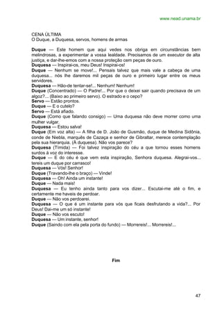 www.nead.unama.br


CENA ÚLTIMA
O Duque, a Duquesa, servos, homens de armas

Duque — Este homem que aqui vedes nos obriga em circunstâncias bem
melindrosas, a experimentar a vossa lealdade. Precisamos de um executor de alta
justiça, e dar-lhe-emos com a nossa proteção cem peças de ouro.
Duquesa — Inspirai-os, meu Deus! Inspirai-os!
Duque — Nenhum se move!... Pensais talvez que mais vale a cabeça de uma
duquesa... nós lhe daremos mil peças de ouro e primeiro lugar entre os meus
servidores.
Duquesa — Hão-de tentar-se!... Nenhum! Nenhum!
Duque (Concentrado) — O Padre!... Por que o deixei sair quando precisava de um
algoz?... (Baixo ao primeiro servo). O estrado e o cepo?
Servo — Estão prontos.
Duque — E o cutelo?
Servo — Está afiado.
Duque (Como que falando consigo) — Uma duquesa não deve morrer como uma
mulher vulgar.
Duquesa — Estou salva!
Duque (Em voz alta) — A filha de D. João de Gusmão, duque de Medina Sidônia,
conde de Niebla, marquês de Cazaça e senhor de Gibraltar, merece contemplação
pela sua hierarquia. (À duquesa). Não vos parece?
Duquesa (Tímida) — Foi talvez inspiração do céu a que tornou esses homens
surdos à voz do interesse.
Duque — E do céu é que vem esta inspiração, Senhora duquesa. Alegrai-vos...
tereis um duque por carrasco!
Duquesa — Vós! Senhor!
Duque (Travando-lhe o braço) — Vinde!
Duquesa — Oh! Ainda um instante!
Duque — Nada mais!
Duquesa — Eu tenho ainda tanto para vos dizer... Escutai-me até o fim, e
certamente me haveis de perdoar.
Duque — Não vos perdoarei.
Duquesa — O que é um instante para vós que ficais desfrutando a vida?... Por
Deus! Dai-me um só instante!
Duque — Não vos escuto!
Duquesa — Um instante, senhor!
Duque (Saindo com ela pela porta do fundo) — Morrereis!... Morrereis!...




                                     Fim




                                                                            47
 