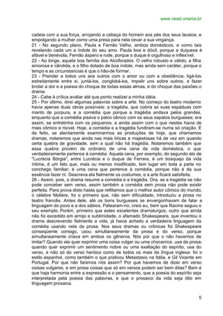 www.nead.unama.br


cadeia com a sua força, arrojando a cabeça do homem aos pés dos seus lacaios, e
empolgando a mulher como uma presa para nela cevar a sua vingança.
21 - No segundo plano, Paula e Fernão Velho, ambos domésticos, e como tais
revelando cada um a índole do seu amo. Paula boa e dócil, porque a duquesa é
afável e benévola; Fernão áspero e rude, porque o duque é orgulhoso e inflexível.
22 - Ao longe, aquela boa família dos Alcoforados. O velho robusto e válido, a filha
amorosa e cândida, e o filho dotado de boa índole, mas ainda sem caráter, porque o
tempo e as circunstancias é que o hão-de formar.
23 - Prender a todos uns aos outros com o amor ou com a obediência, ligá-los
estreitamente entre si, juntá-los, conglobá-los, impelir uns sobre outros, e fazer
brotar a dor e a poesia do choque de todas essas almas, e do choque das paixões o
drama.
24 - Cabe à crítica avaliar até que ponto realizei a minha idéia.
25 - Por último, direi algumas palavras sobre a arte. No começo do teatro moderno
havia apenas duas obras possíveis: a tragédia, que cobria as suas espáduas com
manto de púrpura, e a comédia que porque a tragédia andava pelos grandes,
enquanto que a comédia pisava o palco cênico com os seus sapatos burgueses; era
assim, se entretinha com os pequenos, e ainda assim com o que nestes havia de
mais cômico e risível. Hoje, a comédia e a tragédia fundiram-se numa só criação. E
de feito, se atentamente examinarmos as produções de hoje, que chamamos
dramas, notaremos que ainda nas mais líricas e majestosas há de vez em quando
certa quebra de gravidade, sem a qual não há tragédia. Notaremos também que
essa quebra provém de ordinário de uma cena da vida doméstica, o que
verdadeiramente pertence à comédia. Aquela cena, por exemplo, do segundo ato de
"Lucrécia Bórgia", entre Lucrécia e o duque de Ferrara, é um bosquejo da vida
íntima, é um fato que, mais ou menos modificado, tem lugar em toda a parte no
conchego familiar; é uma cena que pertence à comédia, porque não é da sua
essência fazer rir. Descreva ela fielmente os costumes, e a arte ficará satisfeita.
26 - Assim, pois, o drama resume a comédia e a tragédia. Ora, se a tragédia se não
pode conceber sem verso, assim também a comédia sem prosa não pode existir
perfeita. Para prova disto hasta que reflitamos que o melhor autor cômico do mundo,
o célebre Molière, foi o primeiro que, não sem dificuldade, introduziu a prosa no
teatro francês. Antes dele, até os bons burgueses se envergonhavam de falar a
linguagem do povo e a dos sábios. Patearam-no, creio eu, bem que Racine seguiu o
seu exemplo. Porém, primeiro que estes excelentes dramaturgos, outro que ainda
não foi excedido em arrojo e sublimidade, o afamado Shakespeare, que inventou o
drama descrevendo fielmente a vida, já havia achado a verdadeira linguagem da
comédia usando nela da prosa. Nos seus dramas ou crônicas foi Shakespeare
conseqüente consigo, usou simultaneamente da prosa e do verso, porque
simultaneamente criava em ambos os gêneros. Nós por que o não havemos de
imitar? Quando ele quer exprimir uma coisa vulgar ou uma chocarrice, usa da prosa;
quando quer exprimir um sentimento nobre ou uma exaltação do espírito, usa do
verso, e não só do verso heróico como de todos os mais da língua inglesa: foi o
estilo espanhol, como também o que praticou Metastasio na Itália, e Gil Vicente em
Portugal. Por que não faremos nós assim? Por que havemos de dizer em verso
coisas vulgares, e em prosa coisas que só em versos podem ser bem ditas? Bem é
que haja harmonia entre a expressão e o pensamento, que a poesia do espírito seja
interpretada pela poesia das palavras, e que o prosaico da vida seja dito em
linguagem prosaica.


                                                                                  5
 