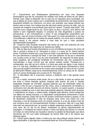 www.nead.unama.br


27 - Suponhamos que Shakespeare apresentava em cena uma daquelas
personagens que ele se comprazia em enfeitar com todas as flores do seu gênio,
Hamlet, Lear, Otelo ou Macbeth. Se no meio de um daqueles seus monólogos, em
que a beleza do verso rivaliza com a sublimidade do pensamento, lhe fosse preciso
apresentar também um importuno, um servo, por exemplo, que viesse chamar seu
senhor para a mesa, com certeza que ele não poria versos na boca do vilão, nem se
cansaria em imaginar uma perífrase para dizer em versos: "O jantar está posto". Ele
diria isto como vulgarmente se diz, como todos os dias o ouvimos, sem adorno mal
cabido e sem majestade farçada. O prosaico da vida afugentaria a poesia do
pensamento, e por conseqüência o verso. O seu protagonista responderia com
despeito, mas em prosa corrente e chã "não quero" ou coisa semelhante; e em tais
circunstâncias e depois de um trecho de poesia sublime, um vai-te seco e simples é
mais natural e me parece melhor e mais belo do que o mais estudado
hendecassílabo bocagiano.
28 - Façamos esta inovação enquanto não temos de lutar com prejuízos de uma
escola, e enquanto não seguimos um sistema por hábito.
29 - Não se diga que haveria dissonância no uso simultâneo da prosa e do verso; tal
não é, porque a prosa do Sr. Herculano é verso, e o verso do Sr. Garret parece
prosa. O primeiro mostra-nos a sua força em toda a sua plenitude; no mesmo tempo
em que admiramos a energia da frase, o som das palavras vai de per si reboando
nos ouvidos como se fora o eco de uma tempestade. No segundo há tanta graça,
tanta singeleza, tão prodigiosa facilidade de movimentos que nós conjeturamos
maravilhados a força incrível que ele parece adrede ocultar. Perdoem-me a
comparação, que não sei se é minha: é o cisne que pode ser águia, e que mostra
que o é, mas que, satisfeito de nos encantar com a sua graça menospreza a força
com que ele poderia remontar-se às nuvens para empolgar os raios do sol. A prosa
de Bernardim Ribeiro casar-se-ia maravilhosamente como os versos do Sr. Garret,
como os versos de Bocage com a prosa do Sr. Herculano.
30 - A dificuldade não é invencível, porque a distância não é tão grande como
parece.
31 - Eu o repito: inovemos neste ponto. Se eu o não tentei, é certo ao menos que
era essa a minha intenção quando imaginei este drama, tal qual é. Aquela
desbotada imitação de Corneille, aquelas palavras que diz Alcoforado antes de
receber a fita de que a duquesa lhe faz mimo, seria o estriamento da tentativa e
continuaria com ela pelo decurso do drama. Quando, no quarto quadro, a duquesa
começa a exaltar-se com o som das suas próprias palavras, fazendo subir de ponto
a impaciência do duque, a cólera deste, instigado pela demora, devia trovejar-lhe
nos lábios em versos robustos, e o espectador compreenderia otimamente a razão
da súbita mudança. Daqui até ao fim do quadro continuaria sempre a poesia. A voz
de Alcoforado suplicando a vida da duquesa seria como uma harpa em uma
orquestra, a voz da duquesa como um acorde mavioso, e a voz do duque e dos da
sua comitiva como um acompanhamento fúnebre e pavoroso. Não sei o que diga;
mas está me parecendo que, se quando a platéia esperasse ansiosa o desfecho de
uma cena, de um ato ou do drama, mudassem os atores repentinamente de
linguagem, e trovejasse ao mesmo tempo o verso nos lábios dos atores e a música
em todos os instrumentos da orquestra, haveria na platéia tal fascinação que devia
esmorecer por fim num bater prolongado de bravos Mas não é da música que
tratamos agora.
32 - Talvez queira alguém saber o motivo por que não pratiquei aquilo mesmo que
agora aconselho, e que digo ser conveniente fazer-se. Di-lo-ei francamente.

                                                                                 6
 