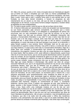 www.nead.unama.br


33 - Não o fiz, porque, quanto a mim, toda a inovação deve ser intentada por alguém
que já tenha um nome e simpatias que com mais ou menos probabilidade lhe
garantam o sucesso. Neste caso, a malogração é de péssimos resultados, não tanto
para o autor, como para a arte; o público toma para si uma opinião bem ou mal
fundada, os mais altos temem arrostá-la, e haverá no progresso da arte
retardamento de um século ou de mais, até que de todo se apague a idéia da
malogração ou do ridículo, e que outros homens estejam dispostos a receber idéias
já rejeitadas por seus antepassados.
34 - Foi esta a causa; porém, outra há que eu não sei se faço mal em dizer.
35 - O drama é feito para ser representado, e entre nós só podem ser representados
os que forem aprovados pela censura competente; de maneira que o nosso
Conservatório Dramático na Corte, e um delegado ou subdelegado de polícia nas
províncias, tem um veto onipotente contra o qual não há recurso, ou eu não o
conheço. Quem nos dirá que na primeira folha do malfadado manuscrito não
gravaria o Conservatório Dramático o seu veto? O veto é tanto mais fácil de ser
exarado, que a lei não exige o porquê, tanto mais fácil que dele não há recurso
senão para ele, e ainda tanto mais fácil que dele ou ele se aplica a produções
estrangeiras, e o autor não pode ou não quer advogar a sua causa, ou a nacionais, e
estes temem quebrar a sua carreira; temor infundado, bem se vê, pois que o
Conservatório é superior a estas ninharias; mas enfim é temor, e contra ele não sei
que haja medicina. A culpa quem a tem não é o Conservatório Dramático, folgo de o
poder dizer com verdade; o Conservatório tem homens de conhecimentos, de
consciência e de engenho, homens que são a flor da nossa literatura e os mestres
do nosso teatro. Mal me estaria a mim, autor efêmero e desconhecido, querer levar
mão de um só dos seus louros, que eu sei de quanto desinteresse carece, de quanta
força de vontade, de que impulsão irresistível do gênio ou do fado, quem quer que
entre nós se abalança a colhê-los no meio do indiferentismo da nossa gente e do
sorriso quase mofador, quase compassivo dos que os não deviam desconhecer.
Mas digo que esses literatos e dramaturgos não podem ser úteis ali, porque
executam fielmente a lei, que é um regulamento policial em vez de ser uma medida
puramente literária. Digo que até os folhetins que se publicam no Jornal do
Commercio, sob o título — Semana Lírica —, são em tudo de mais efeito e utilidade
do que as censuras do Conservatório, mesmo quando a Minerva lhes dava tal ou
qual publicidade. Quem tem a culpa é a lei; e tanto mais culpada é ela, que, se meia
dúzia de mancebos, de seu moto próprio, se reunissem para o mesmo fim, a sua
pequena associação seria necessariamente mais vantajosa às letras do que o
instituto do Conservatório. Sem autoridade legal os decretos dessa reunião ou
associação, para que fossem de alguma importância, deveriam ser fundados na boa
razão, na justiça e na imparcialidade. A sua crítica diária, hebdomadária ou mensal,
publicada pela imprensa, chegaria ao conhecimento de todos, e, suscitando
polêmica, serviria para iniciar o público nos segredos da arte, para formar-lhe o
gosto, quando o não tivesse formado, e avigorar-lhe a opinião já criada, quando
fosse a boa. Seria enfim uma instituição criadora em vez de não ser nem
conservadora, frutífera em vez de ser estéril, e auxiliadora em vez de ser repressiva.
O engenho não quer peias; é esta uma verdade já hoje tão vulgarizada, que não
carece de demonstração. Bem é que de uma vez nos convençamos que deve de
haver liberdade de pensamento, não só para o jornalismo, mas principalmente para
a literatura, que não é de razão nem de justiça poder o ínfimo dos mecânicos
encarnar o seu pensamento nas suas obras, e que só ao poeta dramático não se
permita deixar-se arrebatar livremente pela inspiração, mas antes seja constrangido,

                                                                                    7
 