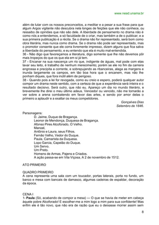 www.nead.unama.br


além de lutar com os nossos preconceitos, a meditar e a pesar a sua frase para que
algum Argos vigilante não descubra nela longes de feições que ele não conhece, ou
ressaibo de opiniões que não são dele. A liberdade de pensamento no drama não é
como nós a entendemos, a só faculdade de o criar, mas também a de o publicar; e a
sua primeira publicação é a récita. Se o drama não for representado, será bom como
obra literária, mas nunca como drama. Se o drama não pode ser representado, mas
o promotor consente que ele corra livremente impresso, dizem alguns que fica salva
a liberdade do pensamento, e eu entendo que ela é muito mal-entendida.
36 - Não digo que favoreçamos a literatura, digo somente que lhe não devemos pôr
mais tropeços do que os que ela em si já tem.
37 - Encanar na sua nascença um rio que, indigente de águas, mal pode com elas
lavar seu leito, é trabalho de nenhum merecimento; porém se ele no fim da carreira
engrossa e precipita a corrente, e sobrepujando as ribanceiras, alaga as margens e
inunda largamente os campos, em tão boa hora que o encanem, mas não lhe
ponham diques, que fora inútil além de perigoso.
38 - Quando pois a lei for revogada, como eu creio e espero, poderá qualquer autor
compor um drama neste sentido, com a certeza de que a experiência será inteira e o
resultado decisivo. Será outro, que não eu. Apareço um dia no mundo literário, e
brevemente lhe direi o meu último adeus. Vencedor ou vencido, não me tornarão a
ver sobre a arena combatendo em favor das artes, e sendo por amor delas o
primeiro a aplaudir e a exaltar os meus competidores.
                                                                     Gonçalves Dias
                                                                 Setembro de 1846.

Personagens:
       D. Jaime, Duque de Bragança.
       Leonor de Mendonça, Duquesa de Bragança.
       Afonso Pires Alcoforado, O Velho.
       Manoel,
       Antônio e Laura, seus Filhos.
       Fernão Velho, Vedor do Duque.
       Paula, Camarista da Duquesa.
       Lopo Garcia, Capelão do Duque.
       Um Servo.
       Um Preto.
       Homens de Armas, Pajens e Criados.
       A ação passa-se em Vila Viçosa, A 2 de novembro de 1512.

ATO PRIMEIRO

QUADRO PRIMEIRO
A cena representa uma sala com um toucador, portas laterais, porta no fundo, um
banco e mesa com bancais de damasco, algumas cadeiras de espaldar, decoração
da época.


CENA I
1- Paula (Só, acabando de compor a mesa) — O que se havia de meter em cabeça
àquele pobre Alcoforado! E escolher-me a mim logo a mim para sua confidente! Mas
enfim ele é tão novo, que não era de razão que eu o deixasse morrer assim sem

                                                                                 8
 