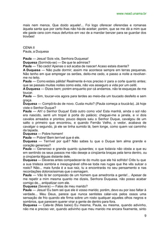 www.nead.unama.br


mais nem menos. Que doido aquele!... Foi logo oferecer oferendas e romanas
àquela santa que por certo lhas não há-de aceitar; porém, que se me dá a mim que
ele gaste cera com maus defuntos em vez de a mandar benzer para se guardar dos
trovões!


CENA II
Paula, a Duquesa

Paula — Jesus! Sois vós, Senhora Duquesa!
Duquesa (Sorrindo-se) — De que te admiras?
Paula — Tão cedo! Apenas o sol acaba de nascer! Acaso estais doente?
A Duquesa — Não pude dormir; assim me acontece sempre em terras pequenas.
Não tenho em que empregar os serões, deito-me cedo, e passo a noite a revolver-
me no leito.
Paula — Como estais pálida! Realmente é-nos preciso ir para a corte quanto antes;
que se passais muitas noites como esta, não vos asseguro a vida por um ceitil.
A Duquesa — Dizes bem; porém enquanto por cá andamos. não te esqueças de me
toucar.
Paula — Sim, toucar-vos agora para terdes ao meio-dia um toucado desfeito e sem
graça.
Duquesa — Compô-lo-ás de novo. Custa muito? (Paula começa a toucá-la). Já hoje
viste o Senhor Duque?
Paula — Ah! o Senhor Duque! Está outro como vós! Esta manhã, ainda o sol não
era nascido, senti um tropel à porta do palácio; cheguei-me a janela, e vi dois
cavalos arreados e prontos; pouco depois saiu o Senhor Duque, cavalgou de um
salto o primeiro que encontrou, e quando Fernão Velho, o vedor, acabava de
cavalgar o segundo, já ele se tinha sumido lá, bem longe, como quem vai caminho
da tapada.
Duquesa — Pobre homem!
Paula — Pobre! Bem terrível que é ele.
Duquesa — Terrível por quê? Não sabes tu que o Duque tem alma grande e
coração generoso?
Paula — Generoso e grande quanto quiserdes; o que todavia não obsta a que eu
em sentindo os seus passos me não deseje a cinqüenta braças pela terra dentro, ou
a cinqüenta léguas distante dele.
Duquesa — Deveras antes compadecer-te do muito que ele há sofrido! Crês tu que
a sua tristeza sombria e inexpugnável cifre-se toda nas rugas que lhe vês sulcar o
rosto? Não... mais funda é a sua raiz, tu a encontrarás no seu pensamento e nas
recordações dolorosíssimas que o esmagam.
Paula — Vão lá ter compaixão de um homem que amedronta a gente!... Apesar de
me repetir a mim mesma quanto me dizeis, Senhora Duquesa, não posso acabar
comigo de... antipatizar com ele.
Duquesa (Severa) — Falas de meu marido?
Paula — Jesus! Eu bem sei que ele é vosso marido; porém, devo eu por isso faltar à
verdade... Meu Deus, parece que nunca sentistes calar-vos pelos ossos uma
sensação de frio quando ele firma sobre um rosto qualquer aqueles olhos negros e
sombrios, que parecem querer virar a gente de dentro para fora.
Duquesa — Cala-te (Mais baixo) Eu mesma, Paula, eu mesma, quando adivinho,
não me e preciso ver, quando adivinho que meu marido me encara fixamente, sinto

                                                                                9
 