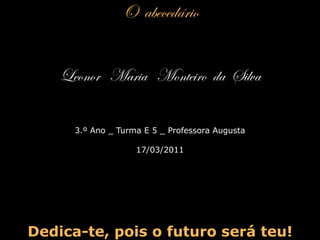 O  abecedário Leonor  Maria  Monteiro  da  Silva 3.º Ano _ Turma E 5 _ Professora Augusta 17/03/2011 Dedica-te, pois o futuro será teu! 