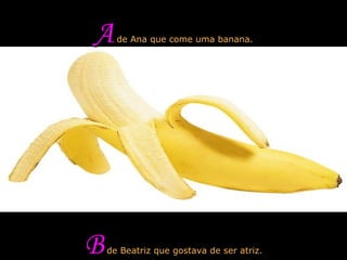 A  de Ana que come uma banana. B  de Beatriz que gostava de ser atriz. 