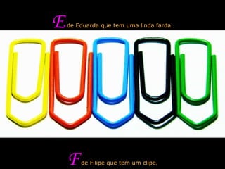 E  de Eduarda que tem uma linda farda. F  de Filipe que tem um clipe. 