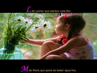 L  de Leonor que plantou uma flor. M  de Maria que gosta de beber água fria. 