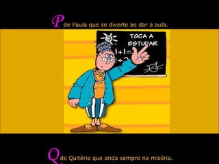 P  de Paula que se diverte ao dar a aula. Q  de Quitéria que anda sempre na miséria. 