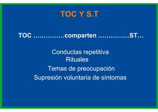 TOC Y S.T
TOC ……………comparten ……………ST…
Conductas repetitiva
Rituales
Temas de preocupación
Supresión voluntaria de síntomas
 