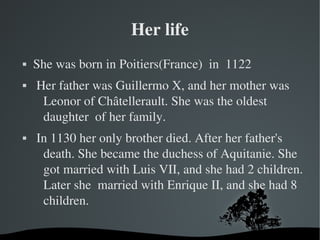 Her life
   She was born in Poitiers(France)  in  1122
    Her father was Guillermo X, and her mother was 
      Leonor of Châtellerault. She was the oldest 
      daughter  of her family.
    In 1130 her only brother died. After her father's 
      death. She became the duchess of Aquitanie. She 
      got married with Luis VII, and she had 2 children. 
      Later she  married with Enrique II, and she had 8 
      children.

                       
 