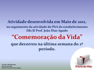 Atividade desenvolvida em Maio de 2011,
      no seguimento da atividade do PAA do estabelecimento
                  EB1/JI Prof. João Dias Agudo

              “Comemoração da Vida”
             que decorreu na última semana do 2º
                          período.


Leonor Albuquerque
Sala Encarnada
EB1/JI Prof. João Dias Agudo
 