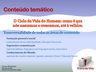 Transversalidade de todas as áreas de conteúdo
      Formação pessoal e social
      conhecimento da sua individualidade; Educação Emocional
      Expressão e comunicação
      expressão plástica, linguagem oral, linguagem escrita, matemática
      Conhecimento do Mundo
      aquisição das noções temporais “passado, presente e futuro”; Educação Sexual



Leonor Albuquerque
Sala Encarnada
EB1/JI Prof. João Dias Agudo
 
