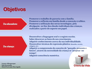 Promover o trabalho de parceria com a família.
                               Promover a reflexão em família desde a conceção à velhice.
                               Promover a utilização das novas tecnologias, pela
                               divulgação on line dos ebooks individuais das crianças,
                               realizados a partir do suporte em papel.


                               Desenvolver a linguagem oral e o registo escrito.
                               Saber descrever as fases do seu crescimento.
                               Adquirir conhecimento acerca da sua individualidade.
                               Desenvolver técnicas de expressão plástica (desenho, recorte,
                               colagem, etc).
                               Adquirir a compreensão do conceito de “passado, presente e
                               futuro”, através da necessidade da criança se “projetar no
                               tempo”.
                               Adquirir consciência numérica.


Leonor Albuquerque
Sala Encarnada
EB1/JI Prof. João Dias Agudo
 