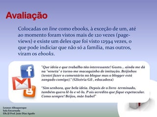 Colocadas on line como ebooks, à exceção de um, até
             ao momento foram vistos mais de 120 vezes (page-
             views) e existe um deles que foi visto 12594 vezes, o
             que pode indiciar que não só a família, mas outros,
             viram os ebooks.

                               "Que ideia e que trabalho tão interessante! Gosto... ainda me dá
                               na "veneta" e torno-me macaquinho de imitação. Beijinhos
                               (tentei fazer o comentário no blogue mas o blogger está
                               zangado comigo).“ (Glicéria Gil , educadora)

                               “Sim senhora, que bela ideia. Depois de o livro terminado,
                               também quero lê-lo e vê-lo. P ois acredito que fique espetacular.
                               Como sempre! Beijos, mãe Isabel”


Leonor Albuquerque
Sala Encarnada
EB1/JI Prof. João Dias Agudo
 