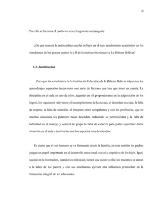10
Por ello se formula el problema con el siguiente interrogante:
¿De qué manera la indisciplina escolar influye en el bajo rendimiento académico de los
estudiantes de los grados quinto A y B de la institución educativa La Ribona Bolívar?
1.3. Justificación
Para que los estudiantes de la Institución Educativa de la Ribona Bolívar adquieran los
aprendizajes esperados intervienen una serie de factores que hay que tener en cuenta. La
disciplina en el aula es uno de ellos, jugando un rol preponderante en la adquisición de los
logros, los siguientes referentes: el incumplimiento de las tareas, el desorden en clase, la falta
de respeto, la falta de atención, el irrespeto entre compañeros y con los profesores, que en
muchas ocasiones les permiten hacer desorden, indicando su permisividad y la falta de
habilidad en el manejo y control de grupo la falta de carácter para poder equilibrar dicha
situación en el aula o institución son los aspectos más destacados.
Es cierto que el ser humano se va formando desde la familia, en este sentido los padres
juegan un papel importante en el desarrollo emocional, social y cognitivo de los hijos. Igual
sucede en la institución, cuando los niños(as), tienen que asistir a ella; los maestros se aúnan
a la labor de los padres y con sus enseñanzas ejercen una influencia primordial en la
formación integral de los educandos.
 