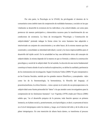 17
Por otra parte, la Psicología en la UNAD, ha privilegiado el dominio de lo
comunitario como ámbito tanto de comprensión de realidades humanas y sociales en las que
vitalmente se desarrolla la existencia de los individuos y las colectividades; así como para
promover de manera participativa y democrática recursos para la transformación de sus
condiciones de existencia. La línea de investigación "Psicología y Construcción de
subjetividades” pretende indagar la forma cómo los seres humanos han adquirido e
interiorizado un conjunto de conocimientos y un saber hacer, de la misma manera que han
construido y consolidado su identidad individual y social y los lazos imprescindibles para el
desarrollo del tejido social. En la actualidad no hay una definición única del concepto de
subjetividades; la misma depende de la manera en que se formula y elabora la construcción
psicológica y social de la subjetividad. En tal sentido, la elección de una teoría fundamental
constituye el marco desde el cual se realiza la exploración y se define la cualidad y pertinencia
de los instrumentos de investigación. Según Urreitiezta Valles (2009) “El giro interpretativo
en las Ciencias Sociales, nutrido por los grandes marcos filosóficos y conceptuales –tales
como los de la fenomenología, la hermenéutica, la filosofía del lenguaje, el
posestructuralismo, la crítica literaria–, viene a poner en el centro de sus preocupaciones a la
subjetividad como fuente primordial de “datos” a la que atender como investigadores para la
comprensión de los fenómenos humanos”. Lev Vigotsky (1978) citado por Chaves (2006)
señala que, “en el desarrollo psíquico de la persona, toda función aparece en primera
instancia, en el plano social y, posteriormente, en el psicológico, es decir, se presenta al inicio
en el nivel interpsíquico entre los demás y, luego, en el interior del niño y de la niña en un
plano intrapsíquico. En esta transición de afuera hacia dentro, se transforma el proceso
 