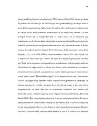 18
mismo; cambia su estructura y sus funciones”. 22 Urreitiezta Valles (2009) plantea que desde
las primeras décadas del siglo XX, la Psicología de Vigotski (1995) y los trabajos sobre la
teoría de la comunicación de Bajtin, venían llevando a cabo estudios que teorizaban acerca
del origen social, histórico-cultural constituyente de la subjetividad humana. La tesis
principal postula que la subjetividad tiene su origen afuera, en las relaciones que
establecemos con los demás; dicha subjetividad se encuentra constituida por los procesos
históricos y culturales que configuran nuestro sentido de ser y estar en el mundo. Sí, lo que
estamos diciendo es que los orígenes de los fenómenos de la conciencia –como dirían
Vygotsky (1925, 1930, 1931, 1933) y, con otras palabras, Bajtin (1976, 1990, 1993a), o de
la subjetividad están “fuera” y no “dentro” del sujeto” Chaves (2006), por su parte considera
que “de tal forma, nos vamos construyendo como seres humanos, en la interacción social, en
las relaciones con las personas, en la familia, en la escuela y en la comunidad. En ese contacto
con el contexto sociocultural, vamos edificando nuestra subjetividad, nuestra manera de ser,
pensar, sentir y actuar”. Thumala-Dockendorff, (2010), a su vez considera que: “Los sistemas
sociales, cuya operación y elementos son las comunicaciones, pertenecen al entorno de los
sistemas psíquicos. La relación entre estos dos niveles de autopoiesis se da a través de la
interpenetración, un modo específico de acoplamiento estructural entre sistemas que
desarrollan una co-evolución recíproca, donde ninguno existe sin el otro” (Corsi, Esposito y
Baraldi 1996). “Esta co-evolución se observa en el uso que ambos sistemas hacen del sentido
en la representación y reducción de complejidad, no obstante, dada su clausura, ninguno de
los dos sistemas puede reducirse al otro. Cada uno utiliza un medio de reproducción diferente,
conciencia y comunicación, y ninguno puede absorber al otro: ni la conciencia es absorbida
 