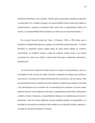 24
manifiesta refiriéndose a este concepto: “Donde quiera que grandes cantidades de personas
se reúnen para vivir y trabajar en grupos, son imprescindibles ciertas normas para regular su
comportamiento y asegurar un elemental orden social. Esto es especialmente válido en la
escuela, y la responsabilidad final de alcanzar ese orden recae en el personal docente...”.
Por su parte Howard (citado por Yelon y Weinstein, 1988, p. 390) afirma que la
disciplina es indispensable para que un grupo y los individuos puedan funcionar: “La buena
disciplina es importante porque ningún grupo de gente puede trabajar en conjunto,
exitosamente, sin establecer normas o reglas de conducta, respeto mutuo y un sistema
conveniente de valores que oriente a cada persona del grupo a desarrollar autocontrol y
autodirección”.
La escuela como institución de orden social, no es ajena a este pensamiento y, por eso,
la disciplina ha sido un área de estudio, discusión y búsqueda de enfoques que faciliten la
convivencia y el fomento de la buena salud mental de los profesores y de los alumnos. Más
aun generalmente tiene un conjunto de normas explícitas e implícitas que regulan la actividad
y las interrelaciones de los miembros de la comunidad que la componen. En estas normas
podemos observar varias tendencias, entre ellas, la seguridad personal de niños, adolescentes
y adultos en clase y descansos, y la posibilidad de trabajar en un ambiente que favorezca el
aprendizaje. Tanto las normas implícitas como las explícitas pueden ser transgredidas y, el
resultado de esto produce un ambiente caótico donde es casi imposible enseñar y aprender, y
en donde las relaciones humanas se violentan.
 