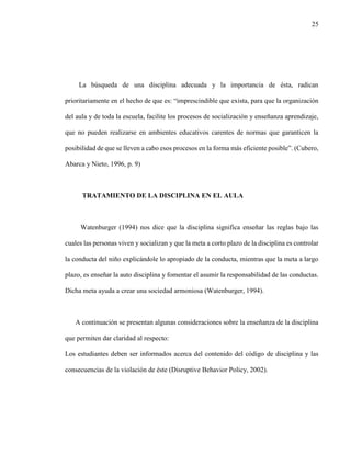 25
La búsqueda de una disciplina adecuada y la importancia de ésta, radican
prioritariamente en el hecho de que es: “imprescindible que exista, para que la organización
del aula y de toda la escuela, facilite los procesos de socialización y enseñanza aprendizaje,
que no pueden realizarse en ambientes educativos carentes de normas que garanticen la
posibilidad de que se lleven a cabo esos procesos en la forma más eficiente posible”. (Cubero,
Abarca y Nieto, 1996, p. 9)
TRATAMIENTO DE LA DISCIPLINA EN EL AULA
Watenburger (1994) nos dice que la disciplina significa enseñar las reglas bajo las
cuales las personas viven y socializan y que la meta a corto plazo de la disciplina es controlar
la conducta del niño explicándole lo apropiado de la conducta, mientras que la meta a largo
plazo, es enseñar la auto disciplina y fomentar el asumir la responsabilidad de las conductas.
Dicha meta ayuda a crear una sociedad armoniosa (Watenburger, 1994).
A continuación se presentan algunas consideraciones sobre la enseñanza de la disciplina
que permiten dar claridad al respecto:
Los estudiantes deben ser informados acerca del contenido del código de disciplina y las
consecuencias de la violación de éste (Disruptive Behavior Policy, 2002).
 