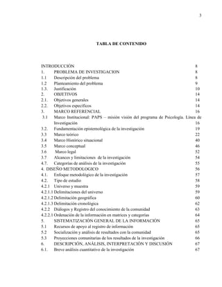 3
TABLA DE CONTENIDO
INTRODUCCIÓN 8
1. PROBLEMA DE INVESTIGACION 8
1.1 Descripción del problema 8
1.2 Planteamiento del problema 9
1.3. Justificación 10
2. OBJETIVOS 14
2.1. Objetivos generales 14
2.2. Objetivos específicos 14
3. MARCO REFERENCIAL 16
3.1 Marco Institucional: PAPS – misión visión del programa de Psicología. Línea de
Investigación 16
3.2. Fundamentación epistemológica de la investigación 19
3.3 Marco teórico 22
3.4 Marco Histórico situacional 40
3.5 Marco conceptual 46
3.6 Marco legal 52
3.7 Alcances y limitaciones de la investigación 54
4.7. Categorías de análisis de la investigación 55
4. DISEÑO METODOLOGICO 56
4.1. Enfoque metodológico de la investigación 57
4.2. Tipo de estudio 58
4.2.1 Universo y muestra 59
4.2.1.1 Delimitaciones del universo 59
4.2.1.2 Delimitación geográfica 60
4.2.1.3 Delimitación cronológica 62
4.2.2 Diálogos y Registro del conocimiento de la comunidad 63
4.2.2.1 Ordenación de la información en matrices y categorías 64
5. SISTEMATIZACIÓN GENERAL DE LA INFORMACIÓN 65
5.1 Recursos de apoyo al registro de información 65
5.2 Socialización y análisis de resultados con la comunidad 65
5.3 Proyecciones comunitarias de los resultados de la investigación 66
6. DESCRIPCIÓN, ANÁLISIS, INTERPRETACIÓN Y DISCUSIÓN 67
6.1. Breve análisis cuantitativo de la investigación 67
 
