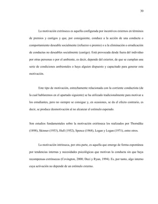 30
La motivación extrínseca es aquella configurada por incentivos externos en términos
de premios y castigos y que, por consiguiente, conduce a la acción de una conducta o
comportamiento deseable socialmente (refuerzo o premio) o a la eliminación o erradicación
de conductas no deseables socialmente (castigo). Está provocada desde fuera del individuo
por otras personas o por el ambiente, es decir, depende del exterior, de que se cumplan una
serie de condiciones ambientales o haya alguien dispuesto y capacitado para generar esta
motivación.
Este tipo de motivación, estrechamente relacionada con la corriente conductista (de
la cual hablaremos en el apartado siguiente) se ha utilizado tradicionalmente para motivar a
los estudiantes, pero no siempre se consigue y, en ocasiones, se da el efecto contrario, es
decir, se produce desmotivación al no alcanzar el estímulo esperado.
Son estudios fundamentales sobre la motivación extrínseca los realizados por Thorndike
(1898), Skinner (1953), Hull (1952), Spence (1968), Logan y Logan (1971), entre otros.
La motivación intrínseca, por otra parte, es aquella que emerge de forma espontánea
por tendencias internas y necesidades psicológicas que motivan la conducta sin que haya
recompensas extrínsecas (Covington, 2000; Deci y Ryan, 1994). Es, por tanto, algo interno
cuya activación no depende de un estímulo externo.
 