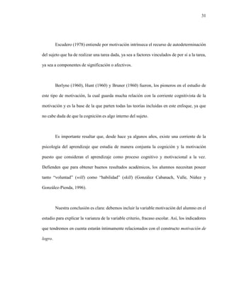 31
Escudero (1978) entiende por motivación intrínseca el recurso de autodeterminación
del sujeto que ha de realizar una tarea dada, ya sea a factores vinculados de por sí a la tarea,
ya sea a componentes de significación o afectivos.
Berlyne (1960), Hunt (1960) y Bruner (1960) fueron, los pioneros en el estudio de
este tipo de motivación, la cual guarda mucha relación con la corriente cognitivista de la
motivación y es la base de la que parten todas las teorías incluidas en este enfoque, ya que
no cabe duda de que la cognición es algo interno del sujeto.
Es importante resaltar que, desde hace ya algunos años, existe una corriente de la
psicología del aprendizaje que estudia de manera conjunta la cognición y la motivación
puesto que consideran el aprendizaje como proceso cognitivo y motivacional a la vez.
Defienden que para obtener buenos resultados académicos, los alumnos necesitan poseer
tanto “voluntad” (will) como “habilidad” (skill) (González Cabanach, Valle, Núñez y
González-Pienda, 1996).
Nuestra conclusión es clara: debemos incluir la variable motivación del alumno en el
estudio para explicar la varianza de la variable criterio, fracaso escolar. Así, los indicadores
que tendremos en cuenta estarán íntimamente relacionados con el constructo motivación de
logro.
 